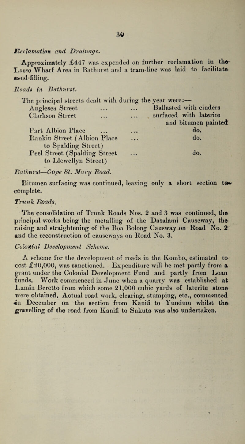 Reclamation and Drainage. Approximately £447 was expended on further reclamation in th^ Lasso Wharf Area in Bathurst and a tram-line was laid to facilitate *&nd-filling. Roads in Bathurst. The principal-streets dealt with during A nglesea Street Clarkson Street Part Albion Place Rankin Street (Albion Place to Spalding Street) Peel Street (Spalding Street to Llewellyn Street) the year were:— Ballasted with cinders surfaced with laterite and bitumen painted do, do. do. Bathurst—Cape St. Mary Road. Bitumen surfacing was continued, leaving only a short section to** complete. Trunk Roads. The consolidation of Trunk Roads Nos. 2 and 3 was continued, the principal works being the metalling of the Dasalami Causeway, the raising and straightening of the Boa Bolong C a us way on Road No. 2 and the reconstruction of causeways on Road No. 3. Colonial Development Scheme. A scheme for the development of roads in the Kombo, estimated to cost £20,000, was sanctioned. Expenditure will be met partly from a grant under the Colonial Development Fund and partly from Loan funds. Work commenced in June when a quarry was established at Lamin Beretto from which some 21,000 cubic yards of laterite stone were obtained. Actual road work, clearing, stumping, etc., commanced December on the section from Kanifi to Yundum whilst th<* gravelling of the road from Kanifi to Sukuta was also undertaken.