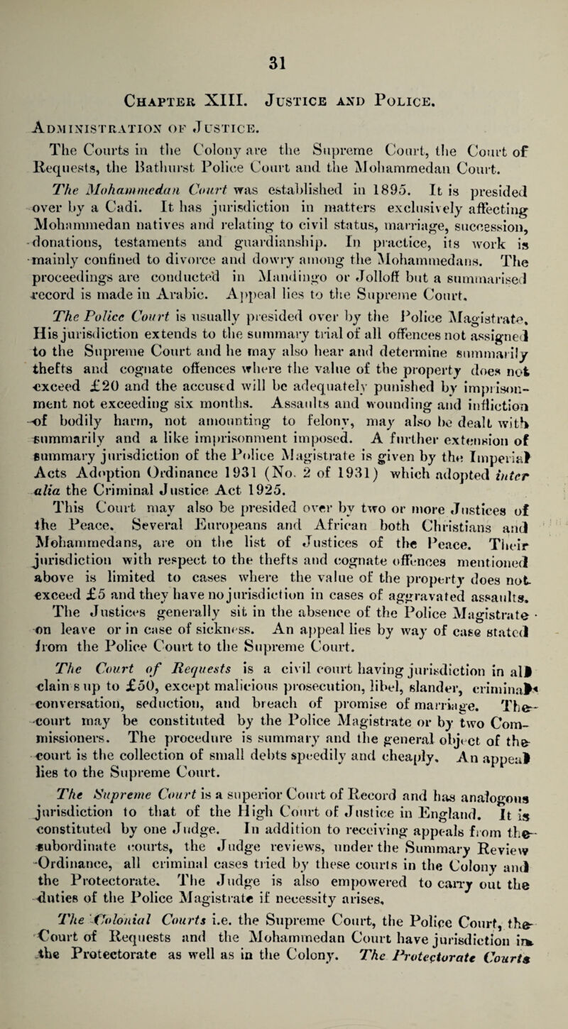 Chapter XIII. Justice and Police. Administration of Justice. The Courts in the Colony are the Supreme Court, the Court of Requests, the Bathurst Police Court and the Mohammedan Court. The Mohammedan Court was established in 1895. It is presided over by a Cadi. It has jurisdiction in matters exclusively affecting Mohammedan natives and relating to civil status, marriage, succession, donations, testaments and guardianship. In practice, its work is mainly confined to divorce and dowry among the Mohammedans. The proceedings are conducted in Mandingo or Jolloff but a summarised record is made in Arabic. Appeal lies to the Supreme Court, The Police Court is usually piesided over by the Police Magistrate, His jurisdiction extends to the summary trial of all offences not assigned to the Supreme Court and he may also hear and determine summarily thefts and cognate offences where the value of the property does not exceed £20 and the accused will be adequately punished by imprison¬ ment not exceeding six months. Assaults and wounding and infliction ■of bodily harm, not amounting to felony, may also he dealt with summarily and a like imprisonment imposed. A further extension of summary jurisdiction of the Police Magistrate is given by the Imperial Acts Adoption Ordinance 1931 (No. 2 of 1931) which adopted inter alia the Criminal Justice Act 1925. This Court may also be presided over by two or more Justices of the Peace, Several Europeans and African both Christians and Mohammedans, are on the list of Justices of the Peace. Their jurisdiction with respect to the thefts and cognate offences mentioned above is limited to cases where the value of the property does not exceed £5 and they have no jurisdiction in cases of aggravated assaults. The Justices generally sit in the absence of the Police Magistrate * on leave or in case of sickness. An appeal lies by way of case stated from the Police Court to the Supreme Court. The Court of Requests is a civil court having jurisdiction in all clain sup to £50, except malicious prosecution, libel, slander, criminal* conversation, seduction, and breach of promise of marriage. The- court may be constituted by the Police Magistrate or by two Com¬ missioners. The procedure is summary and the general object of the court is the collection of small debts speedily and cheaply. An appeal lies to the Supreme Court. The Supreme Court is a superior Court of Record and has analogous jurisdiction to that of the High Court of Justice in England. It is constituted by one Judge. In addition to receiving appeals from the-* tsubordinate courts, the Judge reviews, under the Summary Review -Ordinance, all criminal cases tried by these courts in the Colony and the Protectorate. The Judge is also empowered to carry out the duties of the Police Magistrate if necessity arises. The Colonial Courts i.e. the Supreme Court, the Police Court, the- Court of Requests and the Mohammedan Court have jurisdiction in* the Protectorate as well as in the Colony. The Protectorate Courts