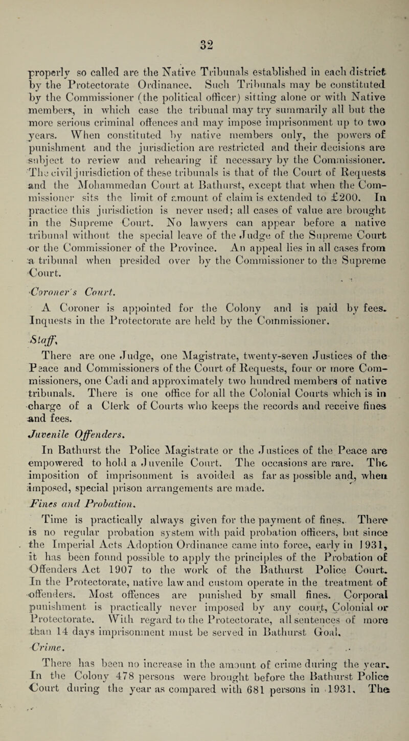 properly so called are the Native Tribunals established in each district by the Protectorate Ordinance. Such Tribunals may be constituted by the Commissioner (the political officer) sitting alone or with Native members, in which case the tribunal may try summarily all but the more serious criminal offences and may impose imprisonment up to two years. When constituted by native members only, the powers of punishment and the jurisdiction are restricted and their decisions are subject to review and rehearing if necessary by the Commissioner. The civil j urisdiction of these tribunals is that of the Court of Requests and the Mohammedan Court at Bathurst, except that when the Com¬ missioner sits the limit of amount of claim is extended to £200. In practice this jurisdiction is never used; all cases of value are brought in the Supreme Court. No lawyers can appear before a native tribunal without the special leave of the Judge of the Supreme Court or the Commissioner of the Province. An appeal lies in all cases from a tribunal when presided over by the Commissioner to the Supreme Court. -Coroner's Court. A Coroner is appointed for the Colony and is paid by fees. Inquests in the Protectorate are held by the Commissioner. Staff% There are one Judge, one Magistrate, twenty-seven Justices of the Peace and Commissioners of the Court of Requests, four or more Com¬ missioners, one Cadi and approximately two hundred members of native tribunals. There is one office for all the Colonial Courts which is in charge of a Clerk of Courts who keeps the records and receive fines and fees. Juvenile Offenders. In Bathurst the Police Magistrate or the Justices of the Peace are empowered to hold a Juvenile Court. The occasions are rare. The imposition of imprisonment is avoided as far as possible and, when Imposed, special prison arrangements are made. Fines and Probation. Time is practically always given for the payment of fines. There is no regular probation system with paid probation officers, but since the Imperial Acts Adoption Ordinance came into force, early in 1 931, it has been found possible to apply the principles of the Probation of Offenders Act 1907 to the work of the Bathurst Police Court. In the Protectorate, native law and custom operate in the treatment of offenders. Most offences are punished by small fines. Corporal punishment is practically never imposed by any court, Colonial or Protectorate. With regard to the Protectorate, all sentences of more than 14 days imprisonment must be served in Bathurst Goal, Crime. There has been no increase in the amount of crime during the year. In the Colony 478 persons were brought before the Bathurst Police Court during the year as compared with 681 persons in .1931, The