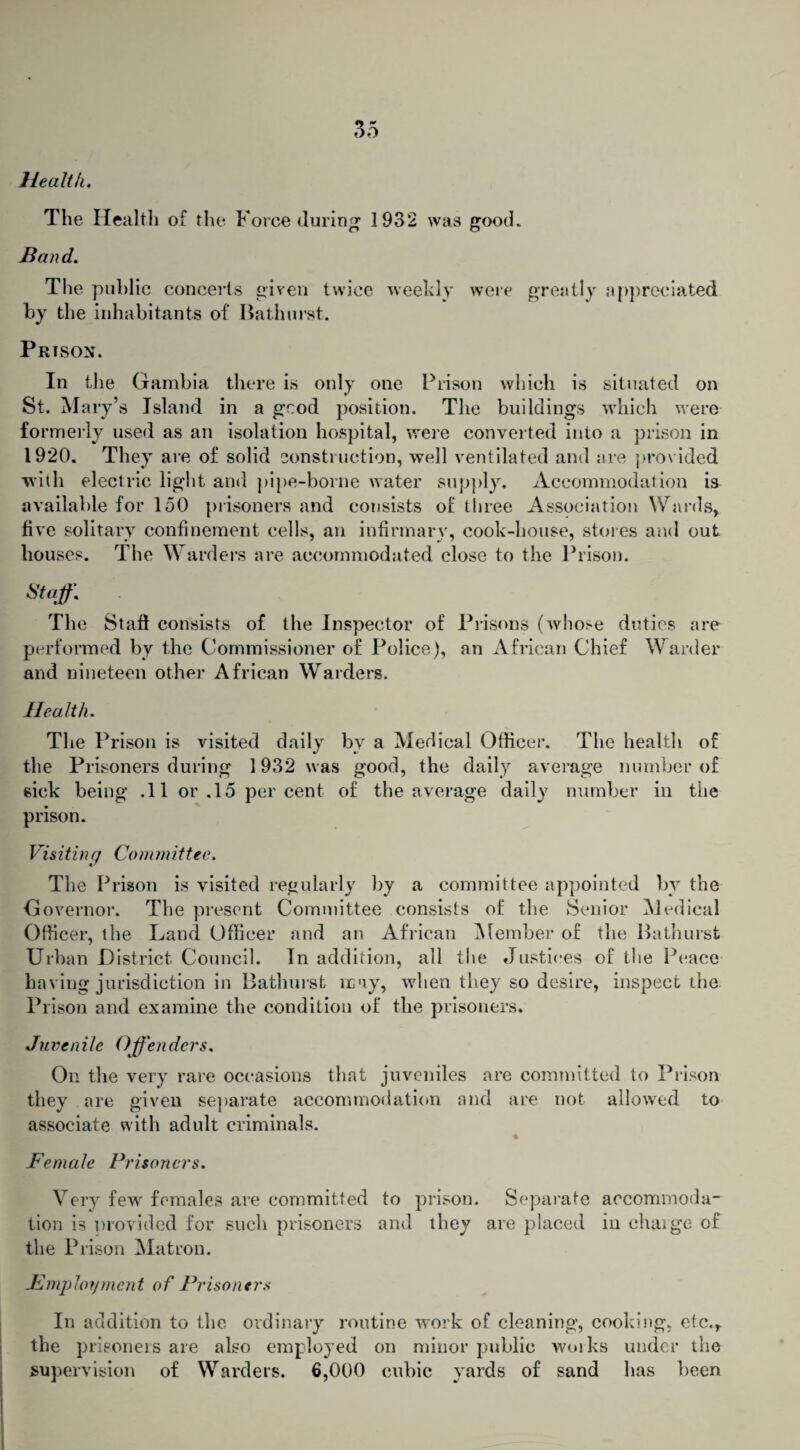 Health. The Health of the Force (luring 1932 was good. Band. The public concerts given twice weekly were greatly appreciated by the inhabitants of Bathurst. Prison. In the Gambia there is only one Prison which is situated on St. Mary’s Island in a grod position. The buildings which were formerly used as an isolation hospital, were converted into a prison in 1920. They are of solid construction, well ventilated and are prov ided with electric light and pipe-borne water supply. Accommodation is available for 150 prisoners and consists of three Association Wards, five solitary confinement cells, an infirmary, cook-house, stores and out houses. The Warders are accommodated close to the Prison. Staff. The Staff consists of the Inspector of Prisons (whose duties are performed by the Commissioner of Police), an African Chief Warder and nineteen other African Warders. Health. The Prison is visited daily bv a Medical Officer. The health of the Prisoners during 1932 was good, the daily average number of sick being .11 or .15 percent of the average daily number in the prison. Visiting Com mittee. The Prison is visited regularly by a committee appointed by the Governor. The present Committee consists of the Senior Medical Officer, the Land Officer and an African Member of the Bathurst Urban District Council. In addition, all the Justices of the Peace having jurisdiction in Bathurst may, when they so desire, inspect the Prison and examine the condition of the prisoners. Juvenile Offenders. On the very rare occasions that juveniles are committed to Prison they are given separate accommodation and are not allowed to associate with adult criminals. Female Prisoners. Very few females are committed to prison. Separate accommoda¬ tion is provided for such prisoners and they are placed in charge of the Prison Matron. Employment of Prisoners In addition to the ordinary routine work of cleaning, cooking, etc., the prisoners are also employed on minor public works under the supervision of Warders. 6,000 cubic yards of sand has been