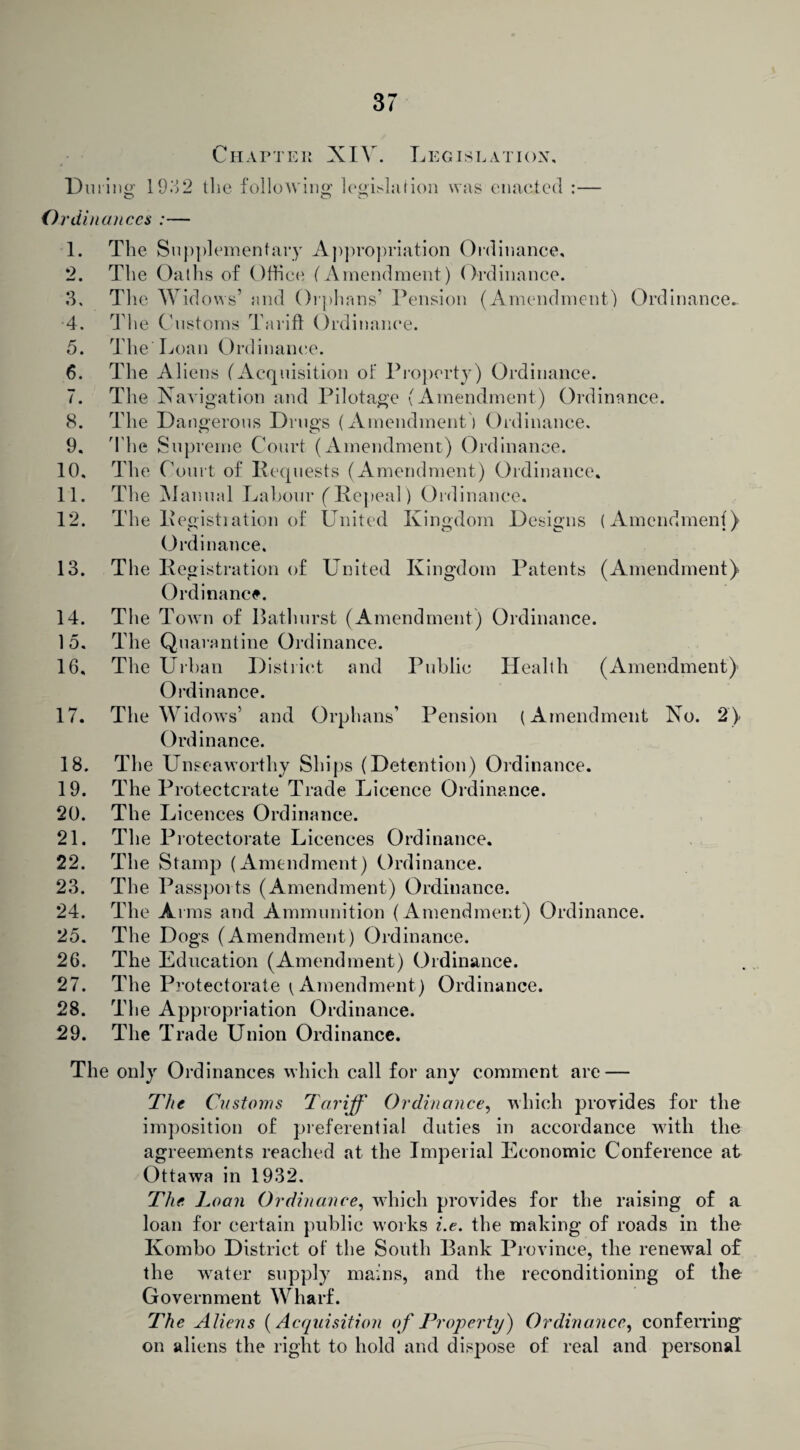 Chapter XIV. Legislation, During; 1932 the following legislation was enacted :— O o o Ordinances :— 1. 2. 3, •4. 5. 6. 7. 8. 9. 10. 11. 12. 13. 14. 15. 16. 17. 18. 19. 20. 21. 22. 23. 24. 25. 26. 27. 28. 29. The Supplementary Appropriation Ordinance. The Oaths of Office ( Amendment) Ordinance. The Widows’ and Orphans’ Pension (Amendment) Ordinance. The Customs Tariff Ordinance. The' Loan Ordinance. The Aliens (Acquisition of Property) Ordinance. The Navigation and Pilotage (Amendment) Ordinance. The Dangerous Drugs (Amendment) Ordinance. The Supreme Court (Amendment) Ordinance. The Court of Requests (Amendment) Ordinance. The Manual Labour (Repeal) Ordinance. The Registiation of United Kingdom Designs (Amendment) Ordinance. The Registration of United Kingdom Patents (Amendment) Ordinance. The Town of Bathurst (Amendment) Ordinance. The Quarantine Ordinance. The Urban District and Public Health (Amendment) Ordinance. The Widows’ and Orphans’ Pension (Amendment No. 2) Ordinance. The Unseaworthy Ships (Detention) Ordinance. The Protectorate Trade Licence Ordinance. Th e Licences Ordinance. The Protectorate Licences Ordinance. The Stamp (Amendment) Ordinance. The Passports (Amendment) Ordinance. The A rms and Ammunition (Amendment) Ordinance. The Dogs (Amendment) Ordinance. The Education (Amendment) Ordinance. The Protectorate (Amendment) Ordinance. T1 ie Appropriation Ordinance. The Trade Union Ordinance. The only Ordinances which call for any comment are — The Customs Tariff Ordinance, which provides for the imposition of preferential duties in accordance wdtli the agreements reached at the Imperial Economic Conference at Ottawa in 1932. The Loan Ordinance, which provides for the raising of a loan for certain public works i.e. the making of roads in the Kombo District of the South Bank Province, the renewal of the water supply mains, and the reconditioning of the Government Wharf. The Aliens (Acquisition of Property') Ordinance, conferring on aliens the right to hold and dispose of real and personal