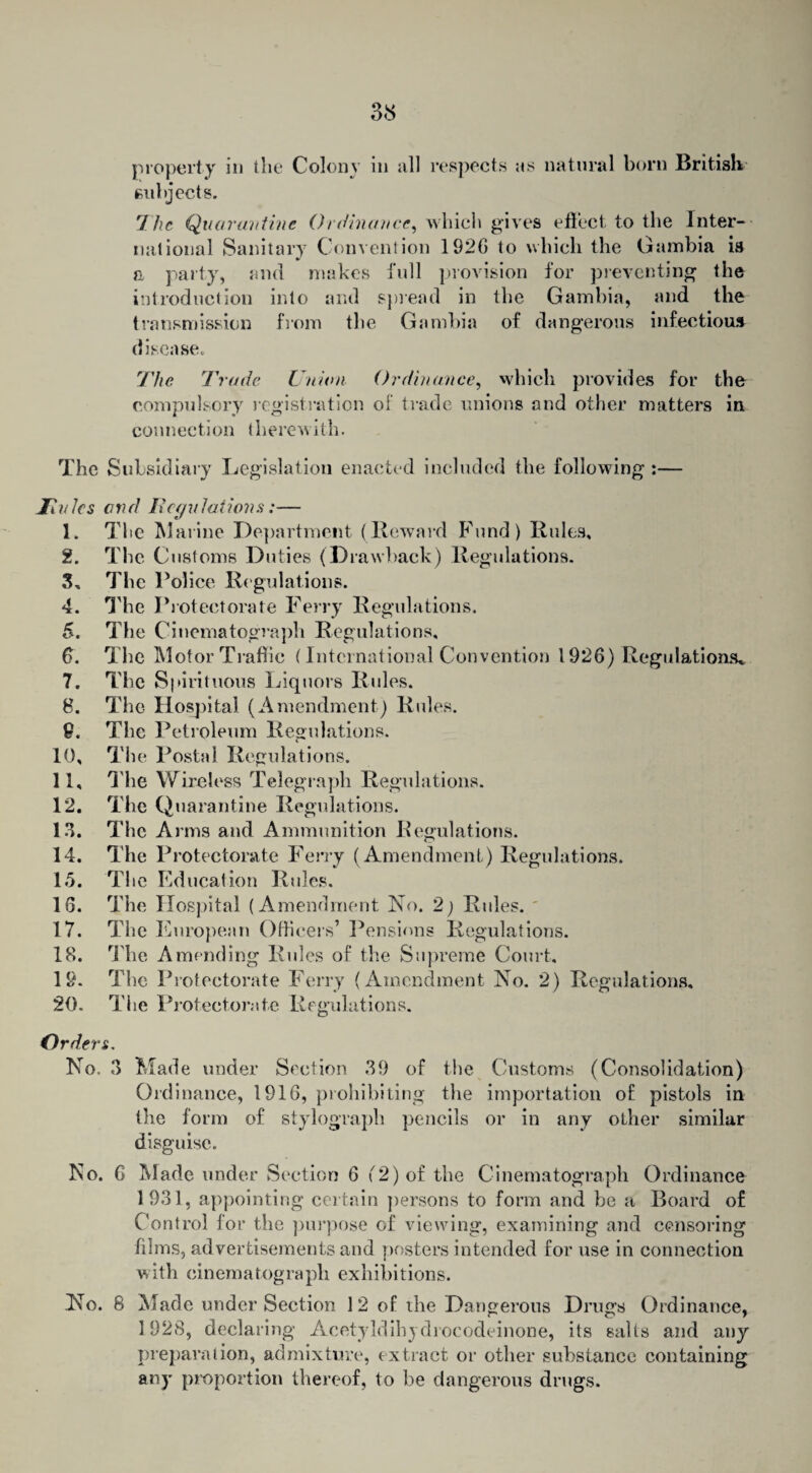 property in the Colony in all respects as natural born British subjects. 7he Quarantine Ordinance, which gives effect to the Inter¬ national Sanitary Convention 192G to which the Gambia is a party, and makes full provision for preventing the introduction into and spread in the Gambia, and the transmission from the Gambia of dangerous infectious disease. The Trade Union Ordinance, which provides for the compulsory registration of trade unions and other matters in connection therewith. The Subsidiary Legislation enacted included the following :— Hubs and Regulations:— 1. The Marine Department (Reward Fund) Rules. 2. The Customs Duties (D rawhack) Regulations. 3. The Police Regulations. 4. The Protectorate Ferry Regulations. 5. The Cinematograph Regulations, 6. The Motor Traffic (International Convention 1926) Regulations* 7. The Spirituous Liquors Rules. 8. The Hospital (Amendment) Rules. 9. The Petroleum Regulations. 10. The Postal Regulations. 11. The Wireless Telegraph Regulations. 12. The Quarantine Regulations. 13. The Arms and Ammunition Regulations. 14. The Protectorate Ferry (Amendment.) Regulations. 15. The Education Rules. 16. The Hospital (Amendment No. 2) Rules. 17. The European Officers’ Pensions Regulations. 18. The Amending Rules of the Supreme Court, 19. The Protectorate Ferry (Amendment No. 2) Regulations, 20. The Protectorate Regulations. Orders. No. 3 Made under Section 39 of the Customs (Consolidation) Ordinance, 1916, prohibiting the importation of pistols in the form of stylograph pencils or in any other similar disguise. No. 6 Made under Section 6 (2) of the Cinematograph Ordinance 1931, appointing certain persons to form and be a Board of Control for the purpose of viewing, examining and censoring films, advertisements and posters intended for use in connection with cinematograph exhibitions. No. 8 Made under Section 12 of the Dangerous Drugs Ordinance, 1928, declaring Acetyldihydrocodcdnone, its salts and any preparation, admixture, extract or other substance containing any proportion thereof, to be dangerous drugs.