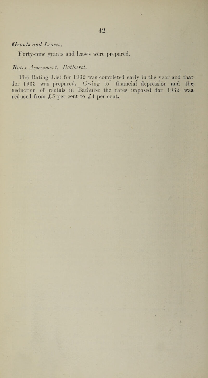 G rants and Leases* Forty-nine grants and leases were prepared. 7fates Assessment, Hat hurst. The Hating List for 1932 was completed early in the year and that for 1933 was prepared. Owing to financial depression and the reduction of rentals in Bathurst the rates imposed for 1935 was reduced from £5 per cent to £4 per cent.