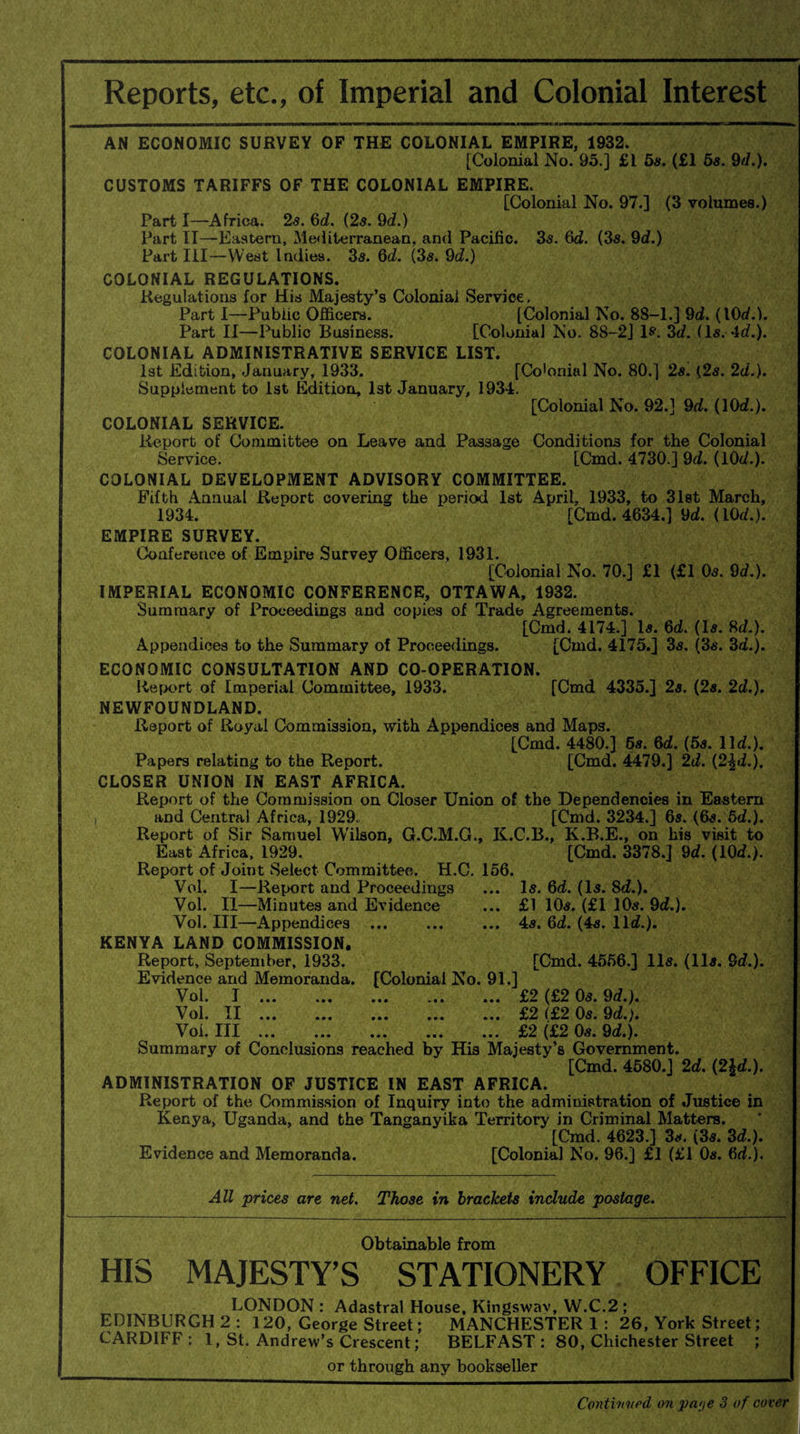 Reports, etc., of Imperial and Colonial Interest AN ECONOMIC SURVEY OP THE COLONIAL EMPIRE, 1932. [Colonial No. 95.] £1 5s. (£1 5s. 9d.). CUSTOMS TARIFFS OF THE COLONIAL EMPIRE. [Colonial No. 97.] (3 volumes.) Part I—Africa. 2.5. 6d. (2s. 9d.) Part II—-Eastern, Mediterranean, and Pacific. 3s. 6d. (3s. 9d.) Part III—West Indies. 3s. Qd. (3s. 9d.) COLONIAL REGULATIONS. Regulations for His Majesty’s Colonial Service. Part I—Public Officers. [Colonial No. 8S-1.] 9d. (10d.). Part II—Public Business. [Colonial No. 88-2] Is*. 3c?. (Is. 4c?.). COLONIAL ADMINISTRATIVE SERVICE LIST. 1st Edition, January, 1933. [Co'onial No. 80.] 2s. {2s. 2d.). Supplement to 1st Edition, 1st January, 1934. [Colonial No. 92.] 9d. (10d.). COLONIAL SERVICE. Report of Committee on Leave and Passage Conditions for the Colonial Service. [Cmd. 4730.] 9c?. (10c?.). COLONIAL DEVELOPMENT ADVISORY COMMITTEE. Fifth Annual Report covering the period 1st April, 1933, to 31st March, 1934. [Cmd. 4634.] 9c?. (10c?.). EMPIRE SURVEY. Conference of Empire Survey Officers, 1931. [Colonial No. 70.] £1 (£1 0s. Qd.). IMPERIAL ECONOMIC CONFERENCE, OTTAWA, 1932. Summary of Proceedings and copies of Trade Agreements. [Cmd. 4174.] Is. 6c?. (Is. fid.). Appendices to the Summary of Proceedings. [Cmd. 4175.] 3s. (3s. 3c?.). ECONOMIC CONSULTATION AND CO-OPERATION. Report of Imperial Committee, 1933. [Cmd 4335.] 2s. (2s. 2c?.). NEWFOUNDLAND. Report of Royal Commission, with Appendices and Maps. [Cmd. 4480.] 6s. 6c?. (5s. lid.). Papers relating to the Report. [Cmd. 4479.] 2d. (2\d.). CLOSER UNION IN EAST AFRICA. Report of the Commission on Closer Union of the Dependencies in Eastern and Central Africa, 1929. [Cmd. 3234.] 6s. (6s. 5d.). Report of Sir Samuel Wilson, G.C.M.G., K.C.B., K.B.E., on his visit to East Africa, 1929. [Cmd. 3378.] 9c?. (10c?.). Report of Joint Select Committee. H.C. 156. Vol. I—Report and Proceedings ... Is. 6d. (Is. 8d.). Vol. II—Minutes and Evidence ... £1 10s. (£1 10s. 9c?.). Vol. Ill—Appendices . ... 4s. 6c?. (4s. lid.). KENYA LAND COMMISSION. Report, September, 1933. [Cmd. 4556.] 11s. (11s. Qd.). Evidence and Memoranda. [Colonial No. 91.] Vol. I.£2 (£2 0s. 9d.). Vol. II.£2 (£2 0s. 9d.j. Vol. Ill.£2 (£2 0s. 9d.). Summary of Conclusions reached by His Majesty’s Government. [Cmd. 4580.] 2d. (2Id.). ADMINISTRATION OF JUSTICE IN EAST AFRICA. Report of the Commission of Inquiry into the administration of Justice in Kenya, Uganda, and the Tanganyika Territory in Criminal Matters. [Cmd. 4623.] 3s. (3s. 3d.). Evidence and Memoranda. [Colonial No. 96.] £1 (£1 0s. 6d.). All prices are net. Those in brackets include postage. Obtainable from HIS MAJESTY’S STATIONERY OFFICE LONDON : Adastral House, Kingswav, W.C.2 ; EDINBURGH 2 : 120, George Street; MANCHESTER 1 : 26, York Street; CARDIFF : I, St. Andrew’s Crescent; BELFAST : 80, Chichester Street ; or through any bookseller Continued on pa<je 3 of cover