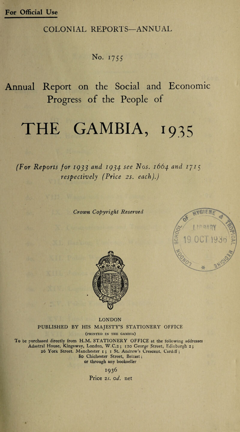 COLONIAL REPORTS—ANNUAL No. 1755 Annual Report on the Social and Economic Progress of the People of THE GAMBIA, 1935 (For Reports for 1933 and 1934. see Nos. 1664 and iji5 respectively (Price 2s. each).) LONDON PUBLISHED BY HIS MAJESTY’S STATIONERY OFFICE (PRINTED IN THE GAMBIA) To be purchased directly from H.M. STATIONERY OFFICE at the following addresses Adastra! House, Kingsway, London, W.C.2 ; 120 George Street, Edinburgh 2; 26 York Street. Manchester 1 ; 1 St. Andrew’s Crescent. Cardiff 5 80 Chichester Street, Beiiast; or through any bookseller 1936 7Y0V