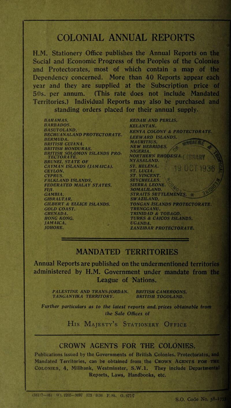 COLONIAL ANNUAL REPORTS H.M. Stationery Office publishes the Annual Reports on the Social and Economic Progress of the Peoples of the Colonies and Protectorates, most of which contain a map of the Dependency concerned. More than 40 Reports appear each year and they are supplied at the Subscription price of 50s. per annum. (This rate does not include Mandated Territories.) Individual Reports may also be purchased and standing orders placed for their annual supply. BAHAMAS. BARBADOS. BASUTOLAND. BECHUANALAND PROTECTORATE. BERMUDA. BRITISH GUIANA. BRITISH HONDURAS. BRITISH SOLOMON ISLANDS PRO¬ TECTORATE. BRUNEI. STATE OF CAYMAN ISLANDS (JAMAICA). CEYLON. CYPRUS. FALKLAND ISLANDS, FEDERATED MALAY STATES. FIJI. GAMBIA. GIBRALTAR. GILBERT & ELLICE ISLANDS. GOLD COAST. GRENADA. HONG KONG. JAMAICA. JOHORE. MANDATED TERRITORIES J Annual Reports are published on the undermentioned territories administered by H.M. Government under mandate from the League of Nations. PALESTINE AND TRANS-JORDAN. BRITISH CAMEROONS. TANGANYIKA TERRITORY. BRITISH TOGOLAND. Further particulars as to the latest reports and prices obtainable from the Sale Offices of ’ His Majesty’s Stationery Office CROWN AGENTS FOR THE COLONIES. Publications issued by the Governments of British Colonies, Protectorates, and Mandated Territories, can be obtained from the Crown Agents for THE Colonies, 4, Millbank, Westminster, S.W.l. They include Departmental Reports, Laws, Handbooks, etc. KEDAH AND PERLIS. KELANTAN. KENYA COLONY & PROTECTORATE. LEEWARD ISLANDS. MAURITIUS. NEW HEBRIDES, /k NIGERIA. NORTHERN RHODESIA.) P NYASALAND. c° ST. HELENA. a Q f) ST. LUCIA. ST. VINCENT. SEYCHELLES. SIERRA LEONE. \CL SOMALILAND. STRAITS SETTLEMENTS. SWAZILAND, ^- TONG AN ISLANDS PROTECTORATE. TRENGGANU. TRINIDAD & TOBAGO. TURKS & CAICOS ISLANDS. UGANDA. ZANZIBAR PROTECTORATE. (38117-18) VVt.2205-.S697 573 9/36 P. St. G. 377/7 S.O. Code No. 58-1