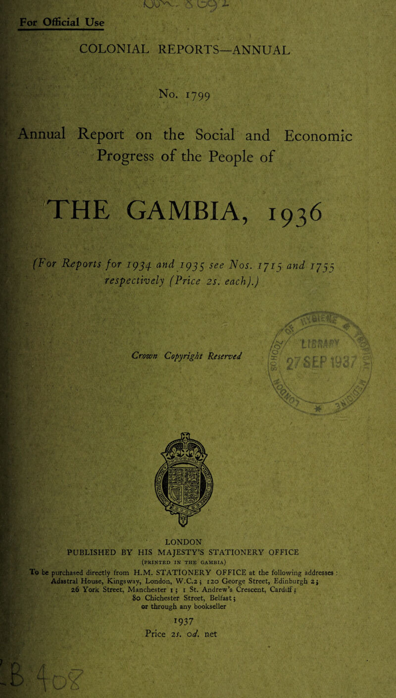 6 09 j- For Official Use COLONIAL REPORTS—ANNUAL No. 1799 Annual Report on the Social and Economic Progress of the People of If THE GAMBIA, 1936 (For Reports for 1954 and 1935 see Nos. 1713 and 173^ respectively (Price 2s. each).) LONDON PUBLISHED BY HIS MAJESTY’S STATIONERY OFFICE (printed in the Gambia) To be purchased directly from H.M. STATIONERY OFFICE at the following addresses : Adastral House, Kingsway, London, W.C.2 ; 120 George Street, Edinburgh 2j 26 York Street, Manchester 1 ; 1 St. Andrew’s Crescent, Cardiff; 80 Chichester Street, Belfast; or through any bookseller 1937 Price 2s. od. net