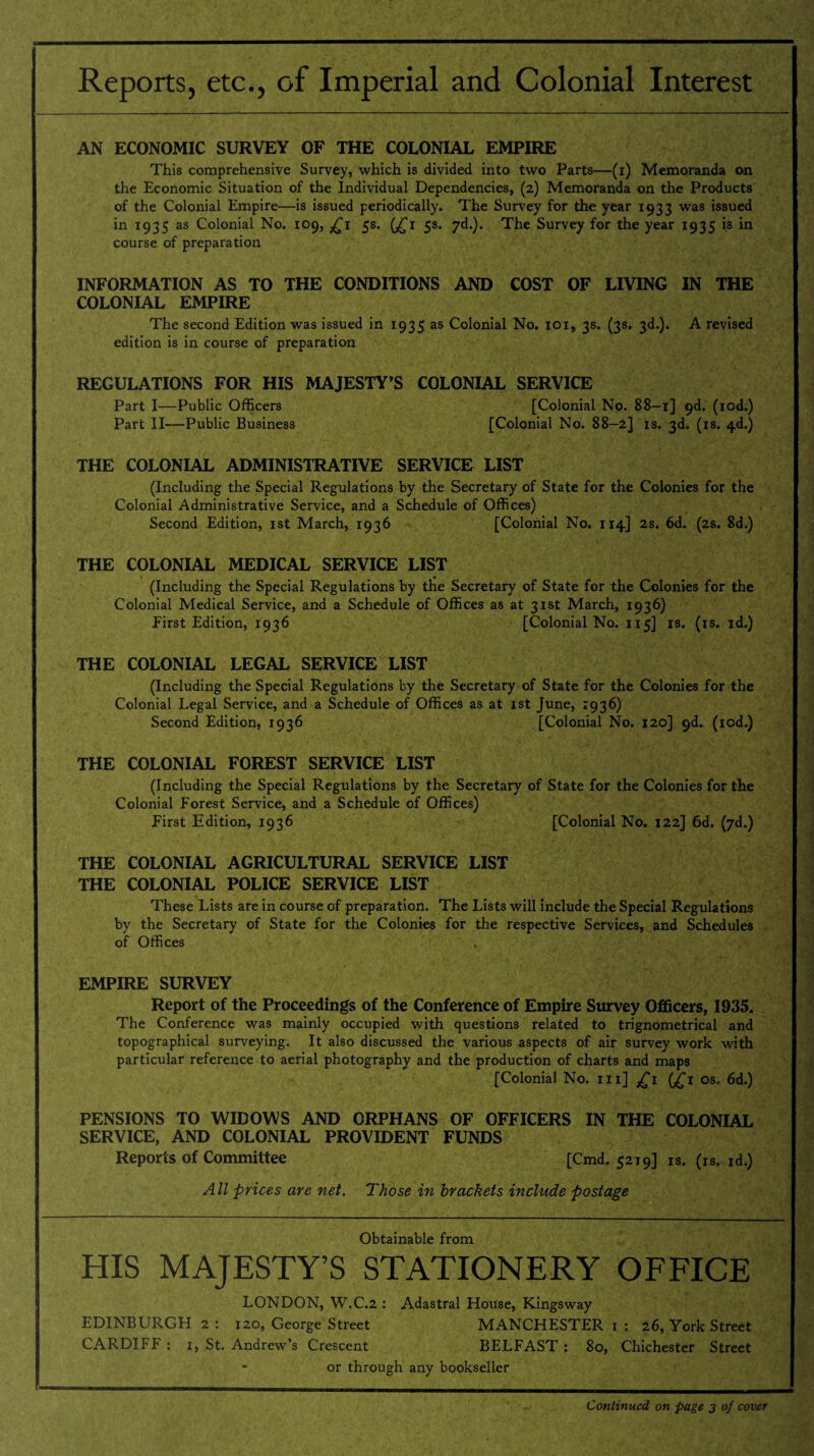 Reports, etc., of Imperial and Colonial Interest AN ECONOMIC SURVEY OF THE COLONIAL EMPIRE This comprehensive Survey, which is divided into two Parts—(i) Memoranda on the Economic Situation of the Individual Dependencies, (2) Memoranda on the Products of the Colonial Empire—is issued periodically. The Survey for the year 1933 was issued in 1935 as Colonial No. 109, £1 5s. (£1 5s. yd.). The Survey for the year 1935 is in course of preparation INFORMATION AS TO THE CONDITIONS AND COST OF LIVING IN THE COLONIAL EMPIRE The second Edition was issued in 1935 as Colonial No. 101, 3s. (3s. 3d.). A revised edition is in course of preparation REGULATIONS FOR HIS MAJESTY’S COLONIAL SERVICE Part I—Public Officers [Colonial No. 88-1] 9d. (iod.) Part II—Public Business [Colonial No. 88-2] is. 3d. (is. 4d.) THE COLONIAL ADMINISTRATIVE SERVICE LIST (Including the Special Regulations by the Secretary of State for the Colonies for the Colonial Administrative Service, and a Schedule of Offices) Second Edition, 1st March, 1936 [Colonial No. 114] 2s. 6d. (2s. 8d.) THE COLONIAL MEDICAL SERVICE LIST (Including the Special Regulations by the Secretary of State for the Colonies for the Colonial Medical Service, and a Schedule of Offices as at 31st March, 1936) First Edition, 1936 [Colonial No. 115] is. (is. id.) THE COLONIAL LEGAL SERVICE LIST (Including the Special Regulations by the Secretary of State for the Colonies for the Colonial Legal Service, and a Schedule of Offices as at 1st June, 1936) Second Edition, 1936 [Colonial No. 120] 9d. (iod.) THE COLONIAL FOREST SERVICE LIST (Including the Special Regulations by the Secretary of State for the Colonies for the Colonial Forest Service, and a Schedule of Offices) First Edition, 1936 [Colonial No. 122] 6d. (yd.) THE COLONIAL AGRICULTURAL SERVICE LIST THE COLONIAL POLICE SERVICE LIST These Lists are in course of preparation. The Lists will include the Special Regulations by the Secretary of State for the Colonies for the respective Services, and Schedules of Offices EMPIRE SURVEY Report of the Proceedings of the Conference of Empire Survey Officers, 1935. The Conference was mainly occupied with questions related to trignometrical and topographical surveying. It also discussed the various aspects of air survey work with particular reference to aerial photography and the production of charts and maps [Colonial No. m] £1 (jTi os. 6d.) PENSIONS TO WIDOWS AND ORPHANS OF OFFICERS IN THE COLONIAL SERVICE, AND COLONIAL PROVIDENT FUNDS Reports of Committee [Cmd. 5219] is. (rs. id.) All prices are net. Those in brackets include postage Obtainable from HIS MAJESTY’S STATIONERY OFFICE LONDON, W.C.2 : Adastral House, Kingsway EDINBURGH 2 : 120, George Street MANCHESTER 1 : 26, York Street CARDIFF : 1, St. Andrew’s Crescent BELFAST : 80, Chichester Street - or through any bookseller Continued on page 3 of cover