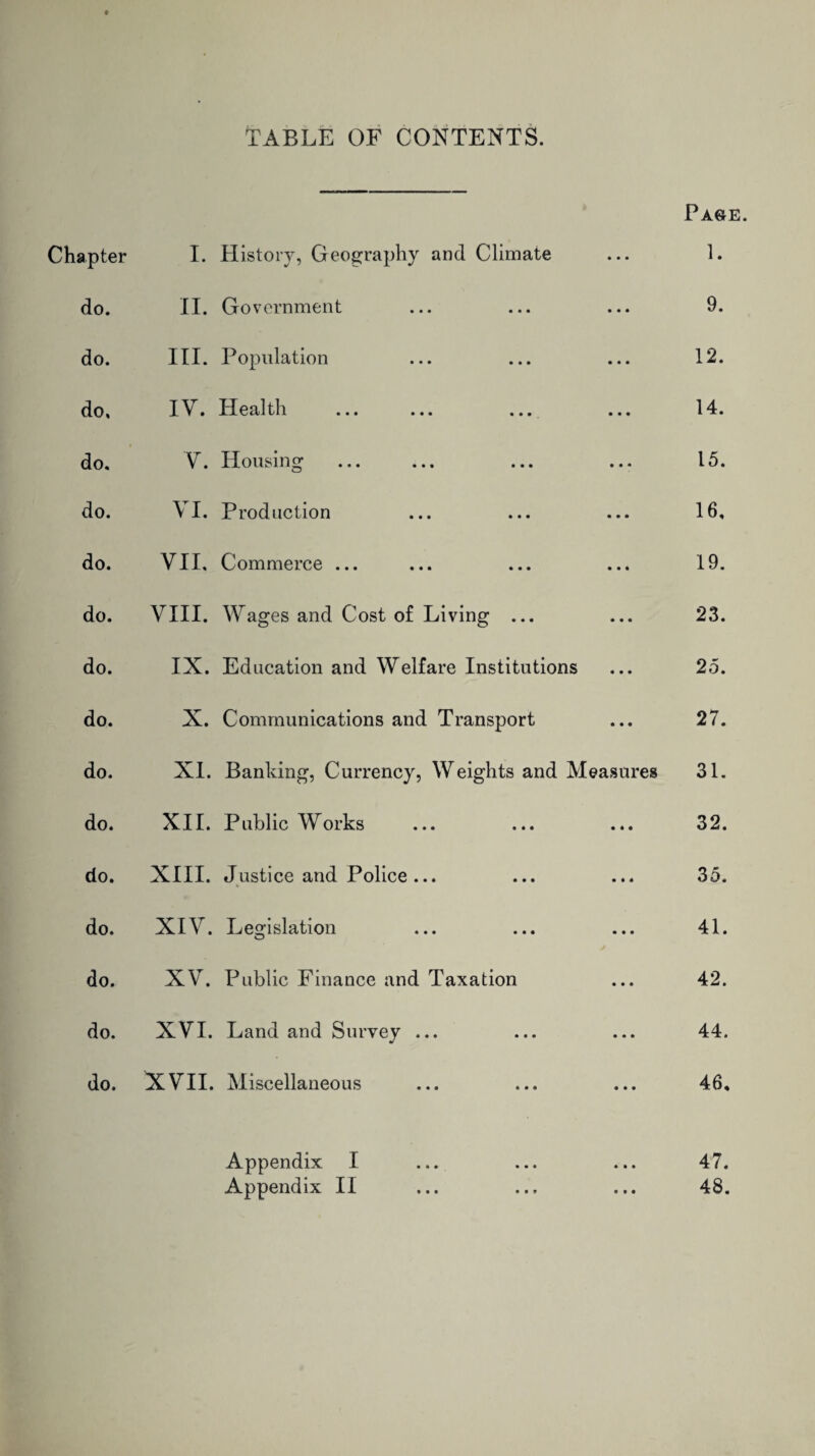 TABLE OF CONTENTS. Base. Chapter I. History, Geography and Climate 1. do. II. Government 9. do. III. Population 12. do. IV. Health ... ... ... 14. t do. V. Housing 15. do. VI. Production 16, do. VII, Commerce ... 19. do. VIII. Wages and Cost of Living ... 23. do. IX. Education and Welfare Institutions 25. do. X. Communications and Transport 27. do. XI. Banking, Currency, Weights and Measures 31. do. XII. Public Works 32. do. XIII. Justice and Police ... 35. do. XIV. Legislation o 41. do. XV. Public Finance and Taxation 42. do. XVI. Land and Survey ... 44. do. XVII. Miscellaneous 46, Appendix I 47. Appendix II 48.