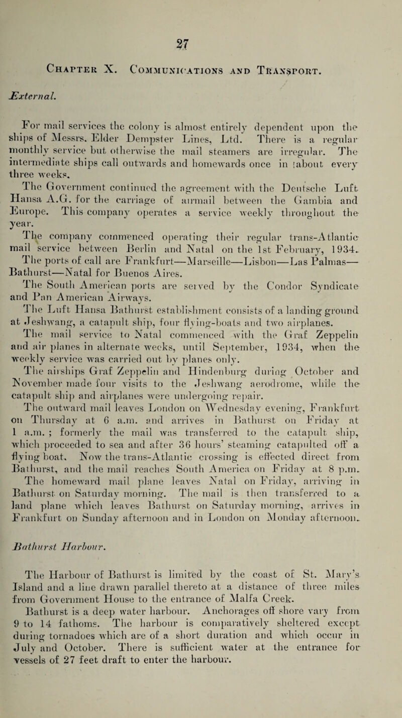 Chapter X. Communications and Transport. External. I* 01* mail services the colony is almost entirely dependent upon the ships of Messrs. Elder Dempster Lines, Ltd. There is a regular monthly service but otherwise the mail steamers are irregular. The intermediate ships call outwards and homewards once in [about every th ree weeks. Ihe Government continued the agreement with the Deutsche Luft Hansa A.G. for the carriage of airmail between the Gambia and Lurope. This company operates a service weekly throughout the year. The company commenced operating their regular trans-Atl an tic- mail service between Berlin and Natal on the 1st February, 1934.. The ports of call are Frankfurt—Marseille—Lisbon—Las Palmas— Bathurst—Natal for Buenos Aires. The South American ports are served by the Condor Syndicate and Pan American Airways. rI he Luft Hansa Bathurst establishment consists of a landing ground at Jeshwang, a catapult ship, four fiving-boals and two airplanes. The mail service to Natal commenced with the Graf Zeppelin and air planes in alternate weeks, until September, 1934, when the weekly service was carried out bv planes only. The airships Graf Zeppelin and Hindenburg during October and November made four visits to the Jeshwang aerodrome, while the catapult ship and airplanes were undergoing repair. The outward mail leaves London on Wednesday evening, Frankfurt on Thursday at 6 a.m. and arrives in Bathurst on Friday at 1 a.m. ; formerly the mail was transferred to the catapult ship, which proceeded to sea and after 36 hours’ steaming catapulted off a flying boat. Now the trails-Atlantic crossing is effected direct from Bathurst, and the mail reaches South America on Friday at 8 p.m. The homeward mail plane leaves Natal on Friday, arriving in Bathurst on Saturdav morning. The mail is then transferred to a land plane which leaves Bathurst on Saturday morning, arrives in Frankfurt on Sunday afternoon and in London on Monday afternoon.. Bathurst Harbour. The Harbour of Bathurst is limited bv the coast of St. Mary’s Island and a line drawn parallel thereto at a distance of three miles from Government House to the entrance of Mall a Creek. Bathurst is a deep water harbour. Anchorages off shore vary from. 9 to 14 fathoms. The harbour is comparatively sheltered except during tornadoes which are of a short duration and which occur in July and October. There is sufficient water at the entrance for