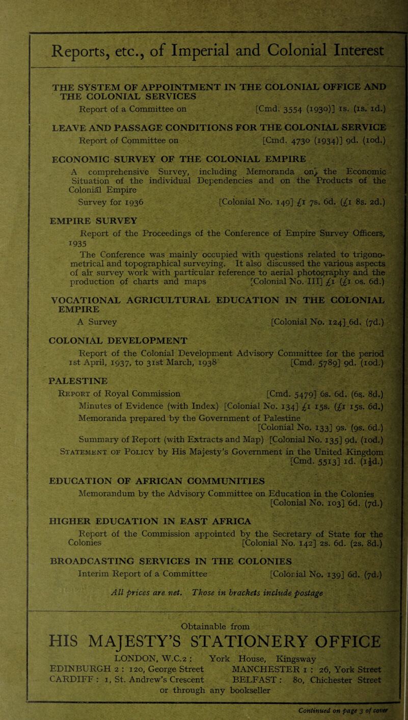 Reports, etc., of Imperial and Colonial Interest THE SYSTEM OF APPOINTMENT IN THE COLONIAL OFFICE AND THE COLONIAL SERVICES ; Report of a Committee on [Cmd. 3554 (i93°)] is. (is. id.) LEAVE AND PASSAGE CONDITIONS FOR THE COLONIAL SERVICE Report of Committee on [Cmd. 4730 (1934)] 9^* (IQd.) ECONOMIC SURVEY OF THE COLONIAL EMPIRE A comprehensive Survey, including Memoranda on^ the Economic | Situation of the individual Dependencies and on the Products of the Colonial Empire Survey for 1936 [Colonial No. 149] £1 7s. 6d. (£1 8s. 2d.) EMPIRE SURVEY Report of the Proceedings of the Conference of Empire Survey Officers, 1935 # 5 The Conference was mainly occupied with questions related to trigono¬ metrical and topographical surveying. It also discussed the various aspects of air survey work with particular reference to aerial photography and the production of charts and maps [Colonial No. Ill] £1 (£1 os. 6d.) VOCATIONAL AGRICULTURAL EDUCATION IN THE COLONIAL EMPIRE A Survey [Colonial No. 124] 6d. (7d.) COLONIAL DEVELOPMENT Report of the Colonial Development Advisory Committee for the period j! 1st April, 1937, to 31st March, 1938 [Cmd. 5789] gd. (iod.) s PALESTINE Report of Royal Commission [Cmd. 5479] 6s. 6d. (6s. 8d.) ■ Minutes of Evidence (with Index) [Colonial No. 134] £1 15s. (£1 15s. 6d.) j Memoranda prepared by the Government of Palestine [Colonial No. 133] 9s. (9s. 6d.) Summary of Report (with Extracts and Map) [Colonial No. 135] gd. (iod.) Statement of Policy by His Majesty’s Government in the United Kingdom [Cmd. 5513] id. (i£d.) EDUCATION OF AFRICAN COMMUNITIES Memorandum by the Advisory Committee on Education in the Colonies [Colonial No. 103] 6d. (7d.) HIGHER EDUCATION IN EAST AFRICA Report of the Commission appointed by the Secretary of State for the Colonies [Colonial No. 142] 2s. 6d. (2s. 8d.) BROADCASTING SERVICES IN THE COLONIES Interim Report of a Committee [Colonial No. 139] 6d. (7d.) All prices are net. Those in brackets include postage Obtainable from HIS MAJESTY’S STATIONERY OFFICE LONDON, W.C.2 : York House, Kingsway EDINBURGH 2 : 120, George Street MANCHESTER 1 : 26, York Street CARDIFF : 1, St. Andrew’s Crescent BELFAST : 80, Chichester Street or through any bookseller Continued on page 3 of cover