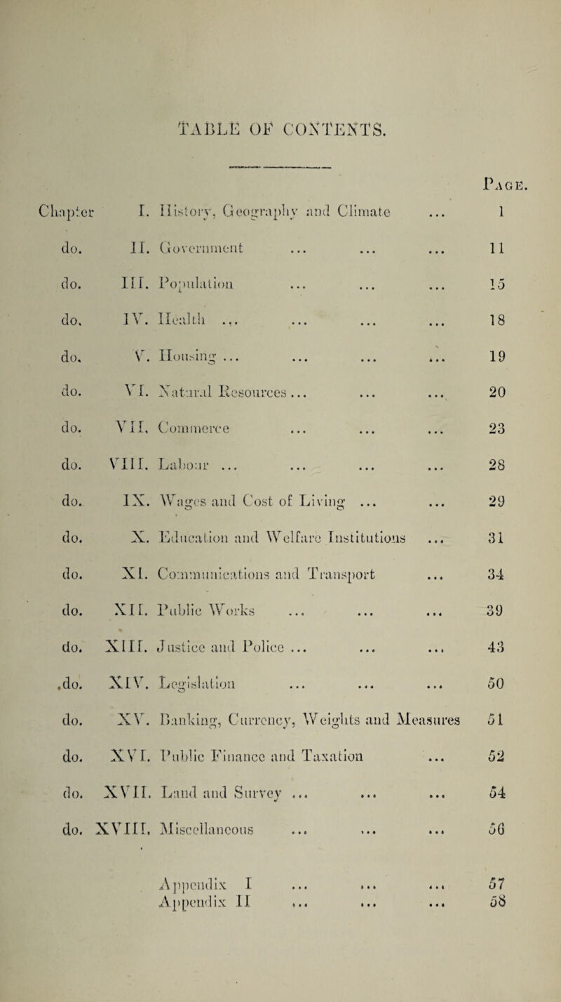 TABLE OF CONTENTS. Page. Chapter I. History, Geography and Climate • • • 1 do. II. Government • • • 11 do. III. Population • • • 15 do. IV. Ileal ill ... ... ... • • • 18 do. V. Housing ... X • • • 19 do. VI. Natural Resources... • • • 20 do. VII, Commerce 1 • k 23 do. VIII. 1^ al/0.11 ... ... ... • • • 28 do. IX. Wages and Cost of Living ... o o • • • 29 do. X. Education and Welfare Institutions • « 4 31 do. XL. Communications and Transport • • « 34 do. XIL. Public Works 4 1 4 39 do. XIII. Justice and Police ... • ft ft 43 ♦do. XIV. Legislation o • » 4 50 do. XV. Banking, Currency, Weights and Measures 51 do. XVI. Public Finance and Taxation • • • 52 do. XVII. Land and Surrey ... «/ ft 4 4 54 do. XVIII. Miscellaneous ft « 4 50 Appendix: I ... ... 4 ft 4 57 Appendix II • • « 58