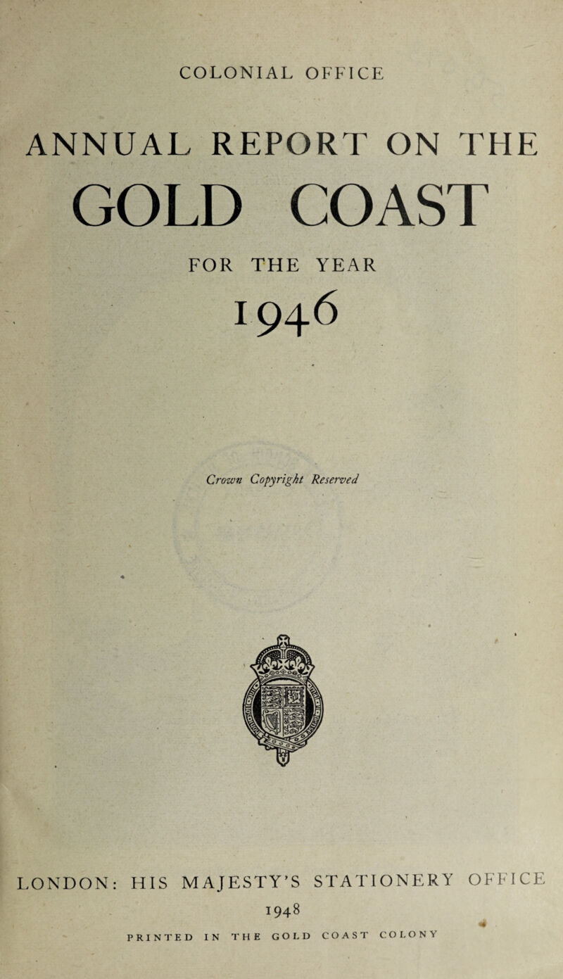 COLONIAL OFFICE ANNUAL REPORT ON THE GOLD COAST FOR THE YEAR 1946 Crown Copyright Reserved LONDON: HIS MAJESTY’S STATIONERY OFFICE 1948 4 , PRINTED IN THE GOLD COAST COLONY