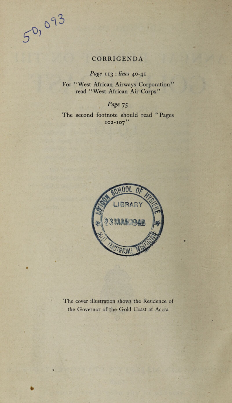 CORRIGENDA Page 113 : lines 40-41 For “West African Airways Corporation” read “West African Air Corps” Page 75 The second footnote should read “Pages 102-107” The cover illustration shows the Residence of the Governor of the Gold Coast at Accra