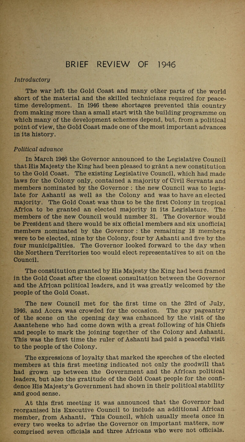 BRIEF REVIEW OF 1946 Introductory The war left the Gold Coast and many other parts of the world short of the material and the skilled technicians required for peace¬ time development. In 1946 these shortages prevented this country from making more than a small start with the building programme on which many of the development schemes depend, but, from a political point of view, the Gold Coast made one of the most important advances in its history. Political advance In March 1946 the Governor announced to the Legislative Council that His Majesty the King had been pleased to grant a new constitution to the Gold Coast. The existing Legislative Council, which had made laws for the Colony only, contained a majority of Civil Servants and members nominated by the Governor : the new Council was to legis¬ late for Ashanti as well as the Colony and was to have an elected majority. The Gold Coast was thus to be the first Colony in tropical Africa to be granted an elected majority in its Legislature. The members of the new Council would number 31. The Governor would be President and there would be six official members and six unofficial members nominated by the Governor : the remaining 18 members were to be elected, nine by the Colony, four by Ashanti and five by the four municipalities. The Governor looked forward to the day when the Northern Territories too would elect representatives to sit on the Council. The constitution granted by His Majesty the King had been framed in the Gold Coast after the closest consultation between the Governor and the African political leaders, and it was greatly welcomed by the people of the Gold Coast. The new Council met for the first time on the 23rd of July, 1946, and Accra was crowded for the occasion. The gay pageantry of the scene on the opening day was enhanced by the visit of the Asantehene who had come down with a great following of his Chiefs and people to mark the joining together of the Colony and Ashanti. This was the first time the ruler of Ashanti had paid a peaceful visit to the people of the Colony. The expressions of loyalty that marked the speeches of the elected members at this first meeting indicated not only the goodwill that had grown up between the Government and the African political leaders, but also the gratitude of the Gold Coast people for the confi¬ dence His Majesty’s Government had shown in their political stability and good sense. At this first meeting it was announced that the Governor had reorganised his Executive Council to include an additional African member, from Ashanti. This Council, which usually meets once in every two weeks to advise the Governor on important matters, now comprised seven officials and three Africans who were not officials.