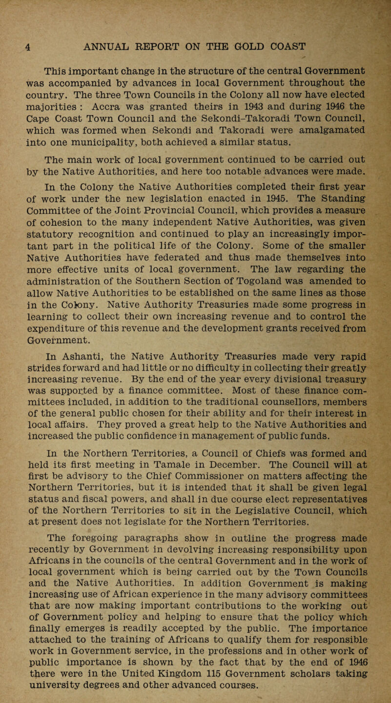 This important change in the structure of the central Government was accompanied by advances in local Government throughout the country. The three Town Councils in the Colony all now have elected majorities : Accra was granted theirs in 1943 and during 1946 the Cape Coast Town Council and the Sekondi-Takoradi Town Council, which was formed when Sekondi and Takoradi were amalgamated into one municipality, both achieved a similar status. The main work of local government continued to be carried out by the Native Authorities, and here too notable advances were made. In the Colony the Native Authorities completed their first year of work under the new legislation enacted in 1945. The Standing Committee of the Joint Provincial Council, which provides a measure of cohesion to the many independent Native Authorities, was given statutory recognition and continued to play an increasingly impor¬ tant part in the political life of the Colony. Some of the smaller Native Authorities have federated and thus made themselves into more effective units of local government. The law regarding the administration of the Southern Section of Togoland was amended to allow Native Authorities to be established on the same lines as those in the Colony. Native Authority Treasuries made some progress in learning to collect their own increasing revenue and to control the expenditure of this revenue and the development grants received from Government. In Ashanti, the Native Authority Treasuries made very rapid strides forward and had little or no difficulty in collecting their greatly increasing revenue. By the end of the year every divisional treasury was supported by a finance committee. Most of these finance com¬ mittees included, in addition to the traditional counsellors, members of the general public chosen for their ability and for their interest in local affairs. They proved a great help to the Native Authorities and increased the public confidence in management of public funds. In the Northern Territories, a Council of Chiefs was formed and held its first meeting in Tamale in December. The Council will at first be advisory to the Chief Commissioner on matters affecting the Northern Territories, but it is intended that it shall be given legal status and fiscal powers, and shall in due course elect representatives of the Northern Territories to sit in the Legislative Council, which at present does not legislate for the Northern Territories. The foregoing paragraphs show in outline the progress made recently by Government in devolving increasing responsibility upon Africans in the councils of the central Government and in the work of local government which is being carried out by the Town Councils and the Native Authorities. In addition Government is making increasing use of African experience in the many advisory committees that are now making important contributions to the working out of Government policy and helping to ensure that the policy which finally emerges is readily accepted by the public. The importance attached to the training of Africans to qualify them for responsible work in Government service, in the professions and in other work of public importance is shown by the fact that by the end of 1946 there were in the United Kingdom 115 Government scholars taking university degrees and other advanced courses.