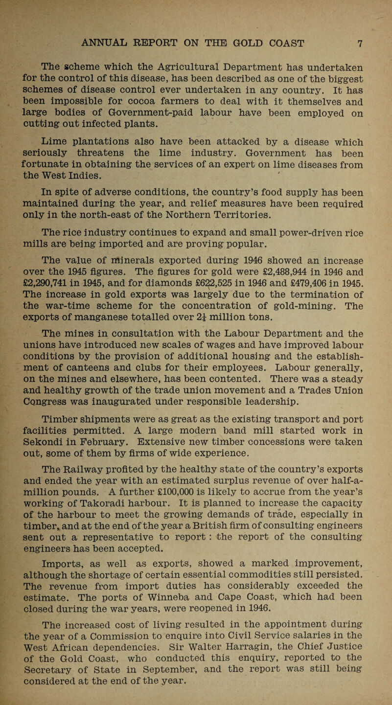 The scheme which the Agricultural Department has undertaken for the control of this disease, has been described as one of the biggest schemes of disease control ever undertaken in any country. It has been impossible for cocoa farmers to deal with it themselves and large bodies of Government-paid labour have been employed on cutting out infected plants. Lime plantations also have been attacked by a disease which seriously threatens the lime industry. Government has been fortunate in obtaining the services of an expert on lime diseases from the West Indies. In spite of adverse conditions, the country’s food supply has been maintained during the year, and relief measures have been required only in the north-east of the Northern Territories. The rice industry continues to expand and small power-driven rice mills are being imported and are proving popular. The value of minerals exported during 1946 showed an increase over the 1945 figures. The figures for gold were £2,488,944 in 1946 and £2,290,741 in 1945, and for diamonds £622,525 in 1946 and £479,406 in 1945. The increase in gold exports was largely due to the termination of the war-time scheme for the concentration of gold-mining. The exports of manganese totalled over 2J million tons. The mines in consultation with the Labour Department and the unions have introduced new scales of wages and have improved labour conditions by the provision of additional housing and the establish¬ ment of canteens and clubs for their employees. Labour generally, on the mines and elsewhere, has been contented. There was a steady and healthy growth of the trade union movement and a Trades Union Congress was inaugurated under responsible leadership. Timber shipments were as great as the existing transport and port facilities permitted. A large modern band mill started work in Sekondi in February. Extensive new timber concessions were taken out, some of them by firms of wide experience. The Railway profited by the healthy state of the country’s exports and ended the year with an estimated surplus revenue of over half-a- million pounds. A further £100,000 is likely to accrue from the year’s working of Takoradi harbour. It is planned to increase the capacity of the harbour to meet the growing demands of trade, especially in timber, and at the end of the year a British firm of consulting engineers sent out a representative to report : the report of the consulting engineers has been accepted. Imports, as well as exports, showed a marked improvement, although the shortage of certain essential commodities still persisted. The revenue from import duties has considerably exceeded the estimate. The ports of Winneba and Cape Coast, which had been closed during the war years, were reopened in 1946. The increased cost of living resulted in the appointment during the year of a Commission to enquire into Civil Service salaries in the West African dependencies. Sir Walter Harragin, the Chief Justice of the Gold Coast, who conducted this enquiry, reported to the Secretary of State in September, and the report was still being considered at the end of the year.