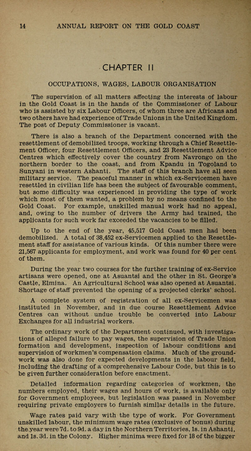 •CHAPTER II OCCUPATIONS, WAGES, LABOUR ORGANISATION The supervision of all matters affecting the interests of labour in the Gold Coast is in the hands of the Commissioner of Labour who is assisted by six Labour Officers, of whom three are Africans and two others have had experience of Trade Unions in the United Kingdom. The post of Deputy Commissioner is vacant. There is also a branch of the Department concerned with the resettlement of demobilized troops, working through a Chief Resettle¬ ment Officer, four Resettlement Officers, and 23 Resettlement Advice Centres which effectively cover the country from Navrongo on the northern border to the coast, and from Kpandu in Togoland to Sunyani in western Ashanti. The staff of this branch have all seen military service. The peaceful manner in which ex-Servicemen have resettled in civilian life has been the subject of favourable comment, but some difficulty was experienced in providing the type of work which most of them wanted, a problem by no means confined to the Gold Coast. For example, unskilled manual work had no appeal, and, owing to the number of drivers the Army had trained, the applicants for such work far exceeded the vacancies to be filled. Up to the end of the year, 45,517 Gold Coast men had been demobilized. A total of 38,452 ex-Servicemen applied to the Resettle¬ ment staff for assistance of various kinds. Of this number there were 21,567 applicants for employment, and work was found for 40 per cent of them. During the year two courses for the further training of ex-Service artisans were opened, one at Asuantsi and the other in St. George’s Castle, Elmina. An Agricultural School was also opened at Asuantsi. Shortage of staff prevented the opening of a projected clerks’ school. A complete system of registration of all ex-Servicemen was instituted in November, and in due course Resettlement Advice Centres can without undue trouble be converted into Labour Exchanges for all industrial workers. The ordinary work of the Department continued, with investiga¬ tions of alleged failure to pay wages, the supervision of Trade Union formation and development, inspection of labour conditions and supervision of workmen’s compensation claims. Much of the ground¬ work was also done for expected developments in the labour field, including the drafting of a comprehensive Labour Code, but this is to be given further consideration before enactment. Detailed information regarding categories of workmen, the numbers employed, their wages and hours of work, is available only for Government employees, but legislation was passed in November requiring private employers to furnish similar details in the future. Wage rates paid vary with the type of work. For Government unskilled labour, the minimum wage rates (exclusive of bonus) during the year were 7d. to 9d. a day in the Northern Territories, Is. in Ashanti, and Is. 3d. in the Colony. Higher minima were fixed for 18 of the bigger
