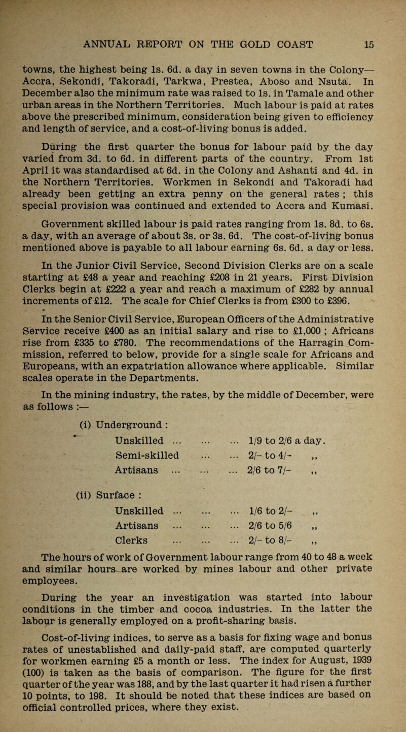 towns, the highest being Is. 6d. a day in seven towns in the Colony— Accra, Sekondi, Takoradi, Tarkwa, Prestea, Aboso and Nsuta. In December also the minimum rate was raised to Is. in Tamale and other urban areas in the Northern Territories. Much labour is paid at rates above the prescribed minimum, consideration being given to efficiency and length of service, and a cost-of-living bonus is added. During the first quarter the bonus for labour paid by the day varied from 3d. to 6d. in different parts of the country. From 1st April it was standardised at 6d. in the Colony and Ashanti and 4d. in the Northern Territories. Workmen in Sekondi and Takoradi had already been getting an extra penny on the general rates ; this special provision was continued and extended to Accra and Kumasi. Government skilled labour is paid rates ranging from Is. 8d. to 6s. a day, with an average of about 3s. or 3s. 6d. The cost-of-living bonus mentioned above is payable to all labour earning 6s. 6d. a day or less. In the Junior Civil Service, Second Division Clerks are on a scale starting at £48 a year and reaching £208 in 21 years. First Division Clerks begin at £222 a year and reach a maximum of £282 by annual increments of £12. The scale for Chief Clerks is from £300 to £396. In the Senior Civil Service, European Officers of the Administrative Service receive £400 as an initial salary and rise to £1,000 ; Africans rise from £335 to £780. The recommendations of the Harragin Com¬ mission, referred to below, provide for a single scale for Africans and Europeans, with an expatriation allowance where applicable. Similar scales operate in the Departments. In the mining industry, the rates, by the middle of December, were as follows :— (i) Underground : Unskilled ... Semi-skilled Artisans 1/9 to 2/6 a day. 2/- to 4/- 2/6 to 7h (ii) Surface : Unskilled Artisans Clerks 1/6 to 21- 2/6 to 5/6 2/- to 8/- The hours of work of Government labour range from 40 to 48 a week and similar hours are worked by mines labour and other private employees. During the year an investigation was started into labour conditions in the timber and cocoa industries. In the latter the labour is generally employed on a profit-sharing basis. Cost-of-living indices, to serve as a basis for fixing wage and bonus rates of unestablished and daily-paid staff, are computed quarterly for workmen earning £5 a month or less. The index for August, 1939 (100) is taken as the basis of comparison. The figure for the first quarter of the year was 188, and by the last quarter it had risen a further 10 points, to 198. It should be noted that these indices are based on official controlled prices, where they exist.