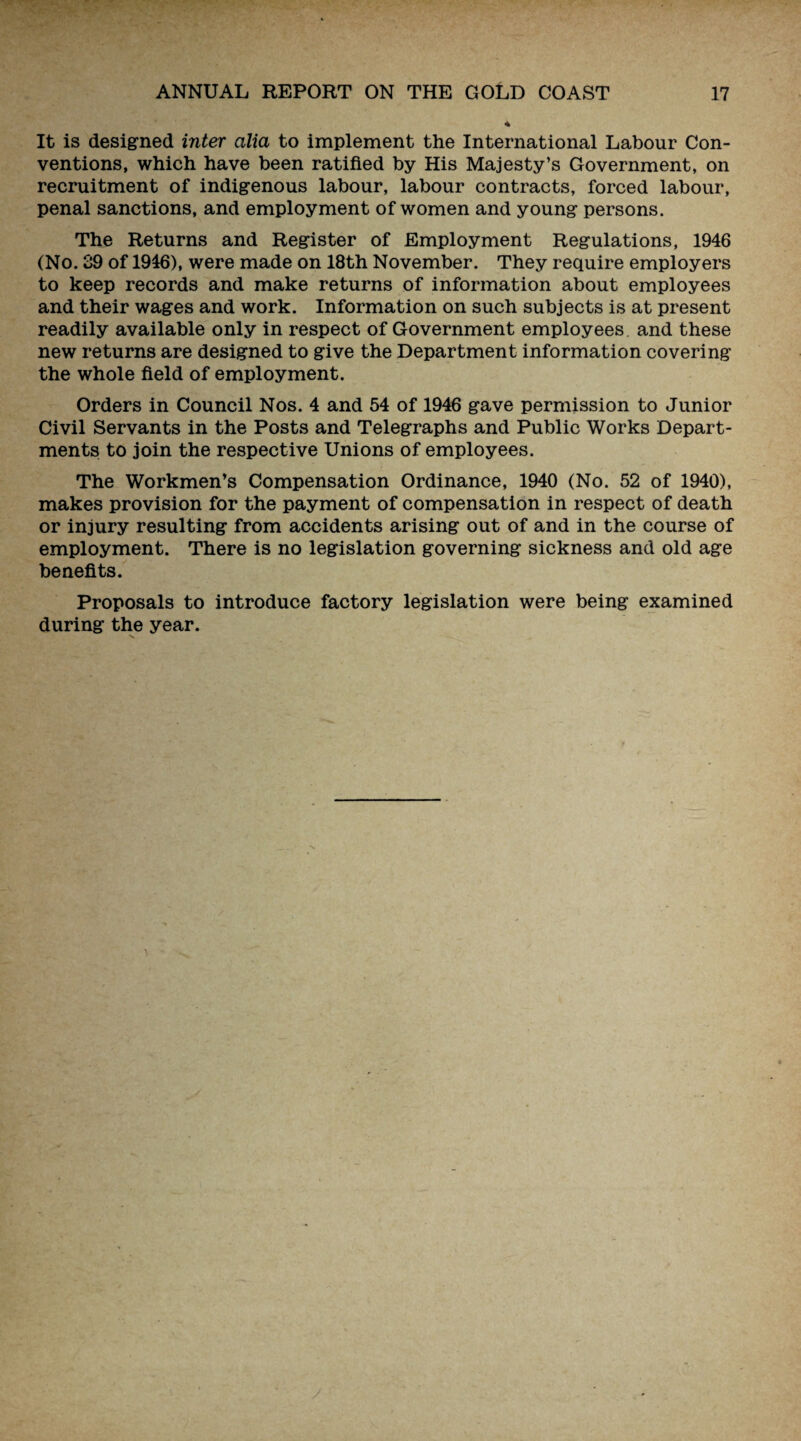 It is designed inter alia to implement the International Labour Con¬ ventions, which have been ratified by His Majesty’s Government, on recruitment of indigenous labour, labour contracts, forced labour, penal sanctions, and employment of women and young persons. The Returns and Register of Employment Regulations, 1946 (No. 39 of 1946), were made on 18th November. They require employers to keep records and make returns of information about employees and their wages and work. Information on such subjects is at present readily available only in respect of Government employees, and these new returns are designed to give the Department information covering the whole field of employment. Orders in Council Nos. 4 and 54 of 1946 gave permission to Junior Civil Servants in the Posts and Telegraphs and Public Works Depart¬ ments to join the respective Unions of employees. The Workmen’s Compensation Ordinance, 1940 (No. 52 of 1940), makes provision for the payment of compensation in respect of death or injury resulting from accidents arising out of and in the course of employment. There is no legislation governing sickness and old age benefits. Proposals to introduce factory legislation were being examined during the year.