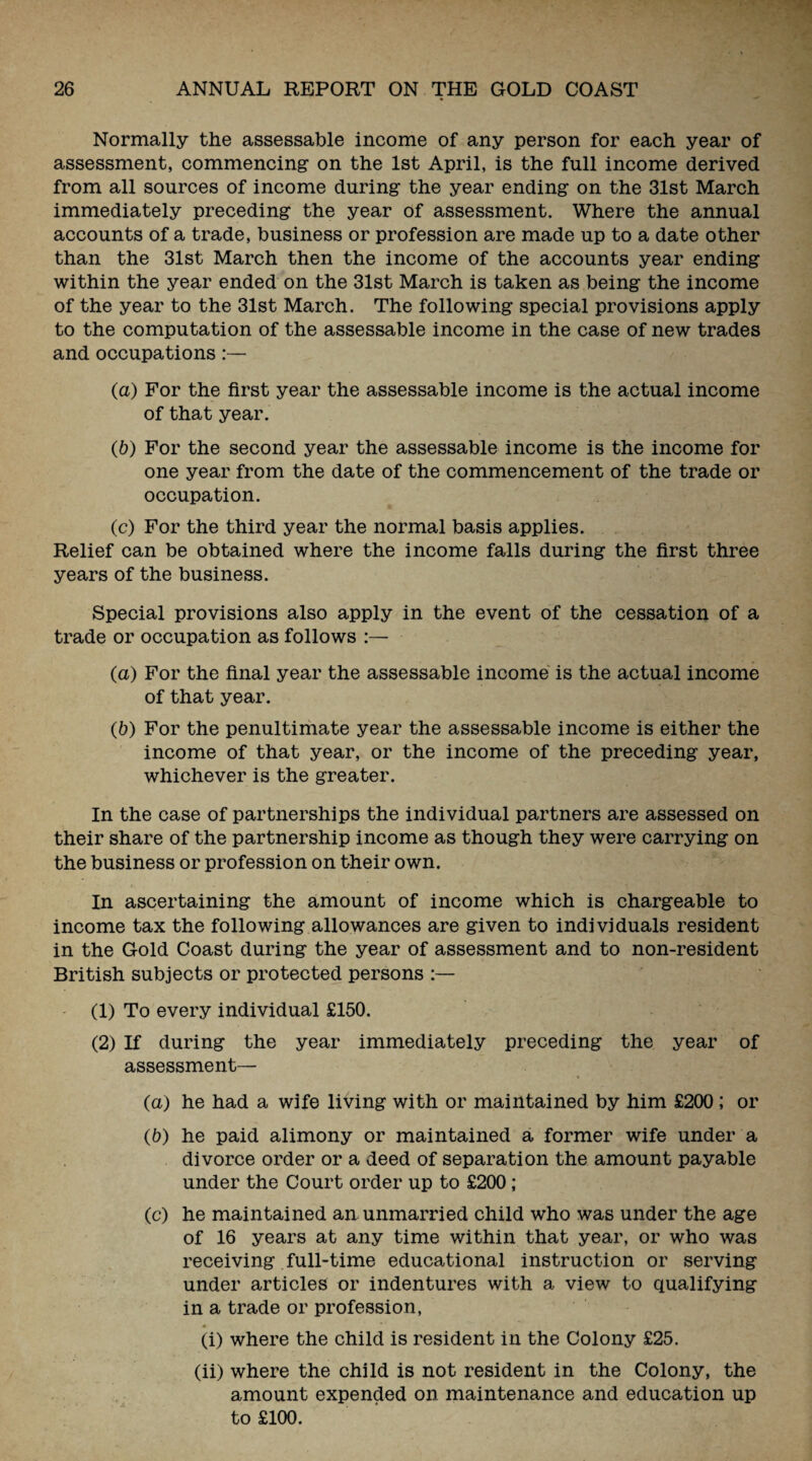 Normally the assessable income of any person for each year of assessment, commencing on the 1st April, is the full income derived from all sources of income during the year ending on the 31st March immediately preceding the year of assessment. Where the annual accounts of a trade, business or profession are made up to a date other than the 31st March then the income of the accounts year ending within the year ended on the 31st March is taken as being the income of the year to the 31st March. The following special provisions apply to the computation of the assessable income in the case of new trades and occupations (a) For the first year the assessable income is the actual income of that year. (b) For the second year the assessable income is the income for one year from the date of the commencement of the trade or occupation. (c) For the third year the normal basis applies. Relief can be obtained where the income falls during the first three years of the business. Special provisions also apply in the event of the cessation of a trade or occupation as follows :— (a) For the final year the assessable income is the actual income of that year. (&) For the penultimate year the assessable income is either the income of that year, or the income of the preceding year, whichever is the greater. In the case of partnerships the individual partners are assessed on their share of the partnership income as though they were carrying on the business or profession on their own. In ascertaining the amount of income which is chargeable to income tax the following allowances are given to individuals resident in the Gold Coast during the year of assessment and to non-resident British subjects or protected persons (1) To every individual £150. (2) If during the year immediately preceding the year of assessment— (a) he had a wife living with or maintained by him £200 ; or (b) he paid alimony or maintained a former wife under a divorce order or a deed of separation the amount payable under the Court order up to £200; (c) he maintained an unmarried child who was under the age of 16 years at any time within that year, or who was receiving full-time educational instruction or serving under articles or indentures with a view to qualifying in a trade or profession, ♦ ** (i) where the child is resident in the Colony £25. (ii) where the child is not resident in the Colony, the amount expended on maintenance and education up to £100.