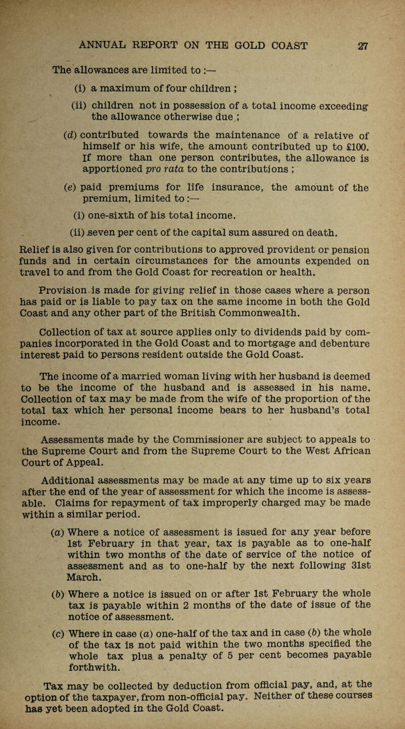 The allowances are limited to :— (i) a maximum of four children ; (ii) children not in possession of a total income exceeding the allowance otherwise due ; (d) contributed towards the maintenance of a relative of himself or his wife, the amount contributed up to £100. If more than one person contributes, the allowance is apportioned pro rata to the contributions ; (e) paid premiums for life insurance, the amount of the premium, limited to (i) one-sixth of his total income. (ii) .seven per cent of the capital sum assured on death. Relief is also given for contributions to approved provident or pension funds and in certain circumstances for the amounts expended on travel to and from the Gold Coast for recreation or health. Provision is made for giving relief in those cases where a person has paid or is liable to pay tax on the same income in both the Gold Coast and any other part of the British Commonwealth. Collection of tax at source applies only to dividends paid by com¬ panies incorporated in the Gold Coast and to mortgage and debenture interest paid to persons resident outside the Gold Coast. The income of a married woman living with her husband is deemed to be the income of the husband and is assessed in his name. Collection of tax may be made from the wife of the proportion of the total tax which her personal income bears to her husband’s total income. Assessments made by the Commissioner are subject to appeals to the Supreme Court and from the Supreme Court to the West African Court of Appeal. Additional assessments may be made at any time up to six years after the end of the year of assessment for which the income is assess¬ able. Claims for repayment of tax improperly charged may be made within a similar period. (a) Where a notice of assessment is issued for any year before 1st February in that year, tax is payable as to one-half within two months of the date of service of the notice of assessment and as to one-half by the next following 31st March. (b) Where a notice is issued on or after 1st February the whole tax is payable within 2 months of the date of issue of the notice of assessment. (c) Where in case (a) one-half of the tax and in case (b) the whole of the tax is not paid within the two months specified the whole tax plus, a penalty of 5 per cent becomes payable forthwith. Tax may be collected by deduction from official pay, and, at the option of the taxpayer, from non-official pay. Neither of these courses has yet been adopted in the Gold Coast.