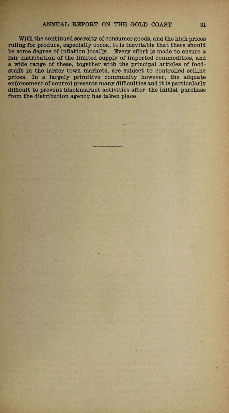 With the continued scarcity of consumer goods, and the high prices ruling for produce, especially cocoa, it is inevitable that there should be some degree of inflation locally. Every effort is made to ensure a fair distribution of the limited supply of imported commodities, and a wide range of these, together with the principal articles of food¬ stuffs in the larger town markets, are subject to controlled selling prices. In a largely primitive community however, the adquate enforcement of control presents many difficulties and it is particularly difficult to prevent blackmarket activities after the initial purchase from the distribution agency has taken place. /