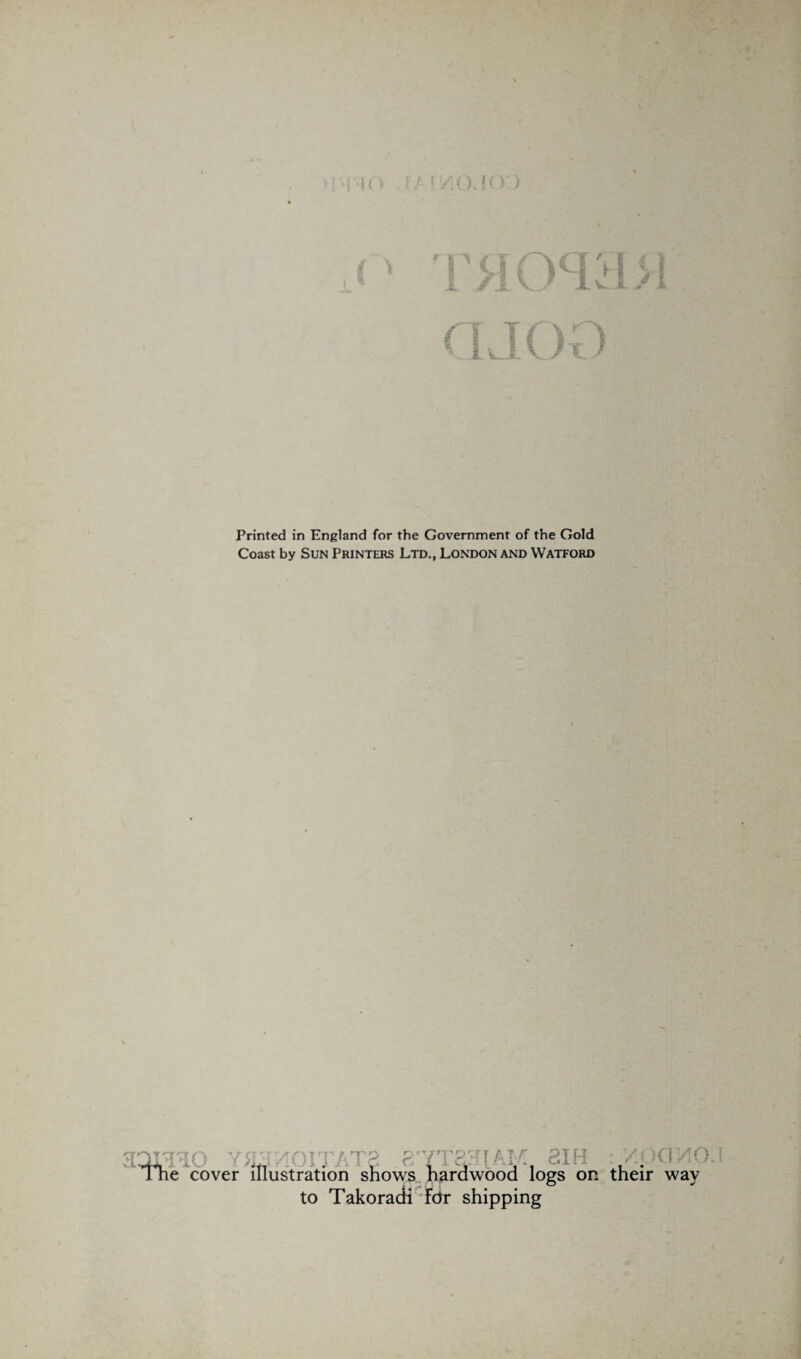1'/](_)«({) ) Printed in England for the Government of the Gold Coast by Sun Printers Ltd., London and Watford ... ... . ... I he cover illustration shows hardwood logs on their way to Takoradi Fdr shipping