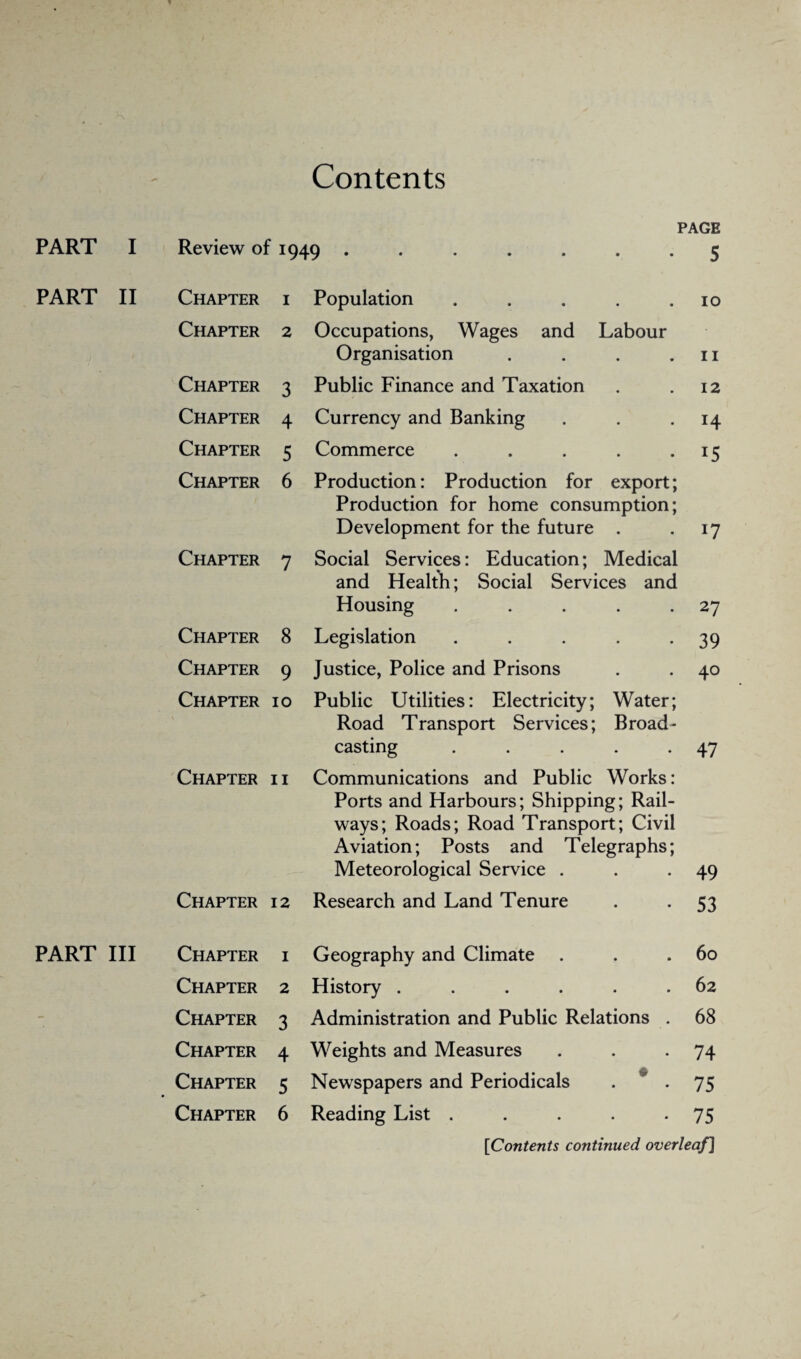 Contents PART I PAGE Review of 1949 ....... 5 PART II Chapter 1 Population ..... 10 Chapter 2 Occupations, Wages and Labour Organisation .... 11 Chapter 3 Public Finance and Taxation 12 Chapter 4 Currency and Banking H Chapter 5 Commerce ..... 15 Chapter 6 Production: Production for export; Production for home consumption; Development for the future . W Chapter 7 Social Services: Education; Medical and Health; Social Services and Housing ..... 27 Chapter 8 Legislation ..... 39 Chapter 9 Justice, Police and Prisons 40 Chapter 10 Public Utilities: Electricity; Water; Road Transport Services; Broad¬ casting ..... 47 Chapter 11 Communications and Public Works: Ports and Harbours; Shipping; Rail¬ ways; Roads; Road Transport; Civil Aviation; Posts and Telegraphs; Meteorological Service . 49 Chapter 12 Research and Land Tenure 53 PART III Chapter 1 Geography and Climate 60 Chapter 2 History ...... 62 Chapter 3 Administration and Public Relations . 68 Chapter 4 Weights and Measures 74 Chapter 5 Newspapers and Periodicals . ” . 75 Chapter 6 Reading List ..... 75 [Contents continued overleaf]