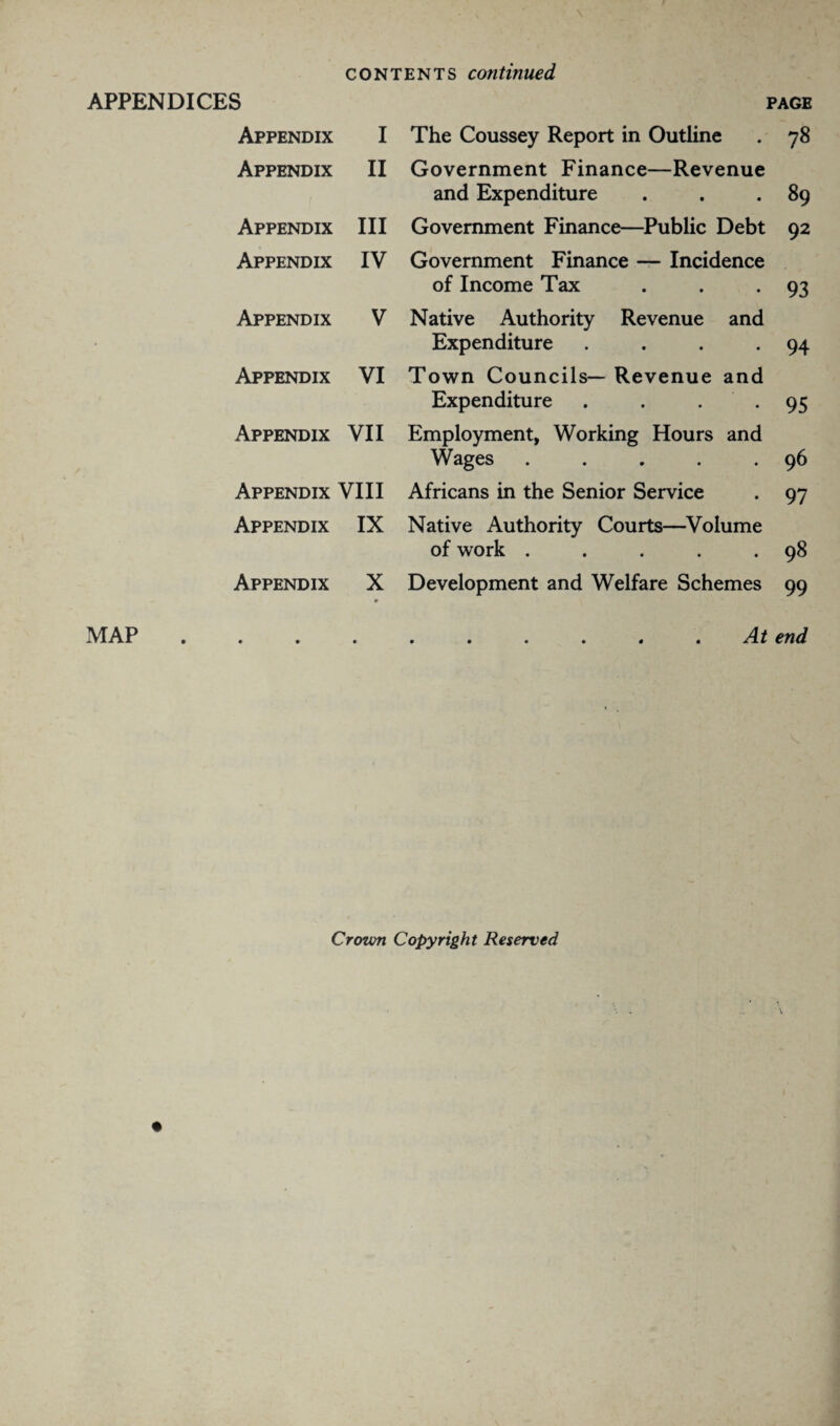 APPENDICES PAGE MAP Appendix I The Coussey Report in Outline 78 Appendix II Government Finance—Revenue and Expenditure 89 Appendix III Government Finance—Public Debt 92 Appendix IV Government Finance — Incidence of Income Tax 93 Appendix V Native Authority Revenue and Expenditure .... 94 Appendix VI Town Councils— Revenue and Expenditure . . . 95 Appendix VII Employment, Working Hours and Wages ..... 96 Appendix VIII Africans in the Senior Service 97 Appendix IX Native Authority Courts—Volume of work ..... 98 Appendix X 0 Development and Welfare Schemes 99 • • • A t 0 0 0 0 4 4 /I 4- end Croton Copyright Reserved