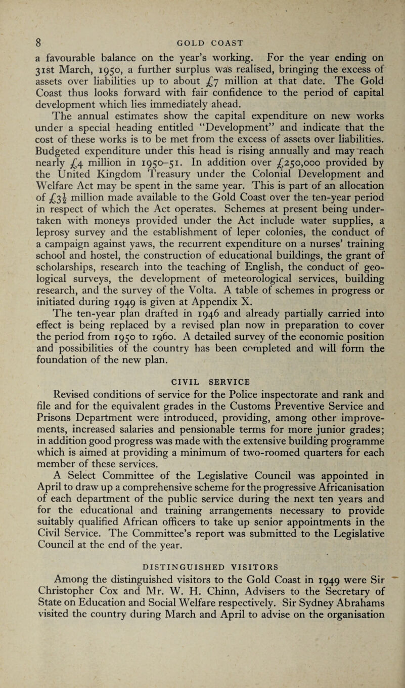 a favourable balance on the year’s working. For the year ending on 31st March, 1950, a further surplus was realised, bringing the excess of assets over liabilities up to about £7 million at that date. The Gold Coast thus looks forward with fair confidence to the period of capital development which lies immediately ahead. The annual estimates show the capital expenditure on new works under a special heading entitled “Development” and indicate that the cost of these works is to be met from the excess of assets over liabilities. Budgeted expenditure under this head is rising annually and may reach nearly £4 million in 1950-51. In addition over £250,000 provided by the United Kingdom Treasury under the Colonial Development and Welfare Act may be spent in the same year. This is part of an allocation of £34 million made available to the Gold Coast over the ten-year period in respect of which the Act operates. Schemes at present being under¬ taken with moneys provided under the Act include water supplies, a leprosy survey and the establishment of leper colonies, the conduct of a campaign against yaws, the recurrent expenditure on a nurses’ training school and hostel, the construction of educational buildings, the grant of scholarships, research into the teaching of English, the conduct of geo¬ logical surveys, the development of meteorological services, building research, and the survey of the Volta. A table of schemes in progress or initiated during 1949 is given at Appendix X. The ten-year plan drafted in 1946 and already partially carried into effect is being replaced by a revised plan now in preparation to cover the period from 1950 to i960. A detailed survey of the economic position and possibilities of the country has been completed and will form the foundation of the new plan. CIVIL SERVICE Revised conditions of service for the Police inspectorate and rank and file and for the equivalent grades in the Customs Preventive Service and Prisons Department were introduced, providing, among other improve¬ ments, increased salaries and pensionable terms for more junior grades; in addition good progress was made with the extensive building programme which is aimed at providing a minimum of two-roomed quarters for each member of these services. A Select Committee of the Legislative Council was appointed in April to draw up a comprehensive scheme for the progressive Africanisation of each department of the public service during the next ten years and for the educational and training arrangements necessary to provide suitably qualified African officers to take up senior appointments in the Civil Service. The Committee’s report was submitted to the Legislative Council at the end of the year. DISTINGUISHED VISITORS Among the distinguished visitors to the Gold Coast in 1949 were Sir Christopher Cox and Mr. W. H. Chinn, Advisers to the Secretary of State on Education and Social Welfare respectively. Sir Sydney Abrahams visited the country during March and April to advise on the organisation