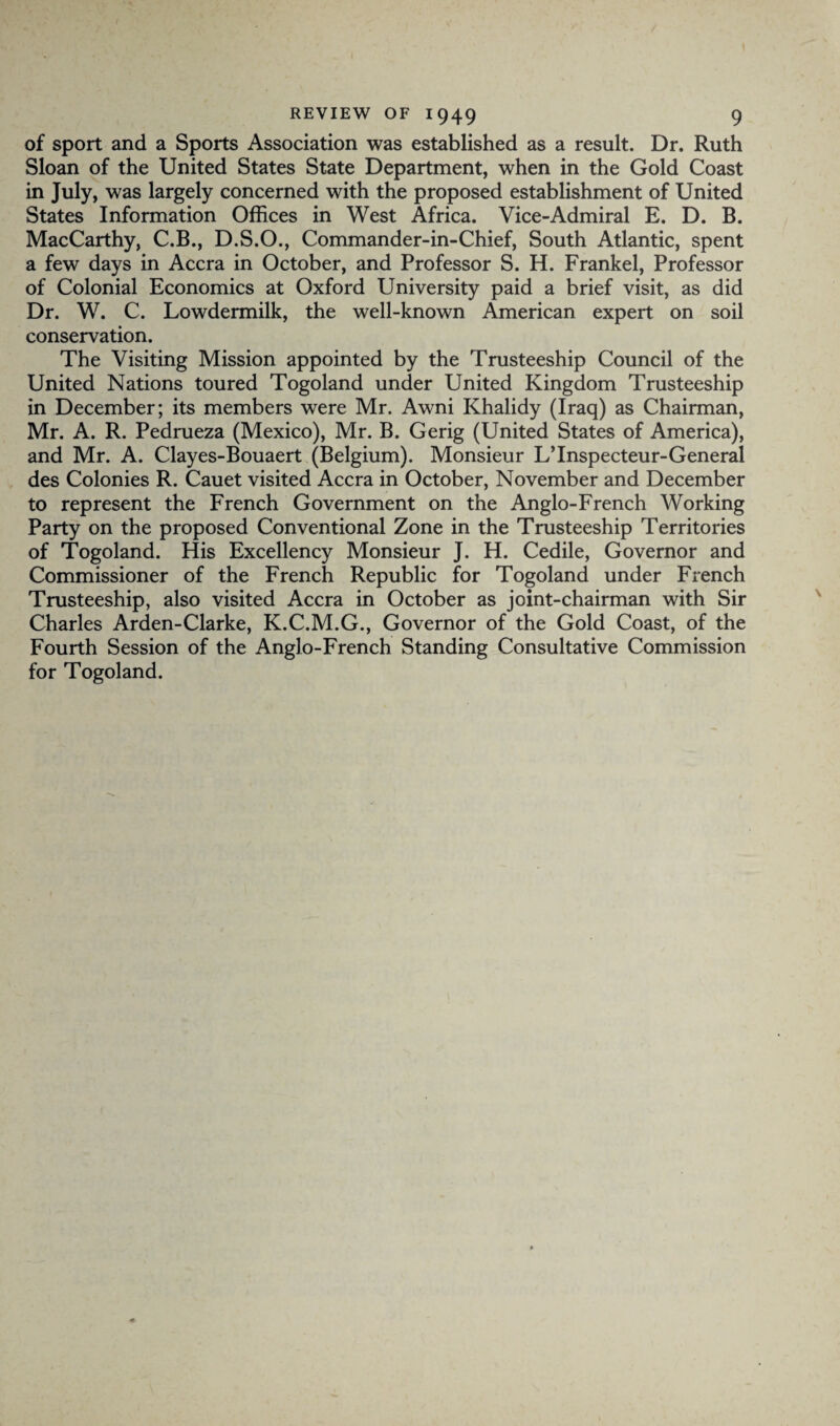 of sport and a Sports Association was established as a result. Dr. Ruth Sloan of the United States State Department, when in the Gold Coast in July, was largely concerned with the proposed establishment of United States Information Offices in West Africa. Vice-Admiral E. D. B. MacCarthy, C.B., D.S.O., Commander-in-Chief, South Atlantic, spent a few days in Accra in October, and Professor S. H. Frankel, Professor of Colonial Economics at Oxford University paid a brief visit, as did Dr. W. C. Lowdermilk, the well-known American expert on soil conservation. The Visiting Mission appointed by the Trusteeship Council of the United Nations toured Togoland under United Kingdom Trusteeship in December; its members were Mr. Awni Khalidy (Iraq) as Chairman, Mr. A. R. Pedrueza (Mexico), Mr. B. Gerig (United States of America), and Mr. A. Clayes-Bouaert (Belgium). Monsieur L’lnspecteur-General des Colonies R. Cauet visited Accra in October, November and December to represent the French Government on the Anglo-French Working Party on the proposed Conventional Zone in the Trusteeship Territories of Togoland. His Excellency Monsieur J. H. Cedile, Governor and Commissioner of the French Republic for Togoland under French Trusteeship, also visited Accra in October as joint-chairman with Sir Charles Arden-Clarke, K.C.M.G., Governor of the Gold Coast, of the Fourth Session of the Anglo-French Standing Consultative Commission for Togoland.