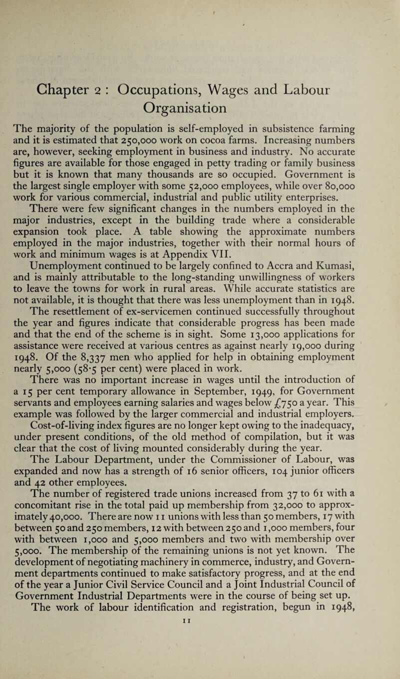 Chapter 2 : Occupations, Wages and Labour Organisation The majority of the population is self-employed in subsistence farming and it is estimated that 250,000 work on cocoa farms. Increasing numbers are, however, seeking employment in business and industry. No accurate figures are available for those engaged in petty trading or family business but it is known that many thousands are so occupied. Government is the largest single employer with some 52,000 employees, while over 80,000 work for various commercial, industrial and public utility enterprises. There were few significant changes in the numbers employed in the major industries, except in the building trade where a considerable expansion took place. A table showing the approximate numbers employed in the major industries, together with their normal hours of work and minimum wages is at Appendix VII. Unemployment continued to be largely confined to Accra and Kumasi, and is mainly attributable to the long-standing unwillingness of workers to leave the towns for work in rural areas. While accurate statistics are not available, it is thought that there was less unemployment than in 1948. The resettlement of ex-servicemen continued successfully throughout the year and figures indicate that considerable progress has been made and that the end of the scheme is in sight. Some 13,000 applications for assistance were received at various centres as against nearly 19,000 during 1948. Of the 8,337 men wh° applied for help in obtaining employment nearly 5,000 (58*5 per cent) were placed in work. There was no important increase in wages until the introduction of a 15 per cent temporary allowance in September, 1949, for Government servants and employees earning salaries and wages below £750 a year. This example was followed by the larger commercial and industrial employers. Cost-of-living index figures are no longer kept owing to the inadequacy, under present conditions, of the old method of compilation, but it was clear that the cost of living mounted considerably during the year. The Labour Department, under the Commissioner of Labour, was expanded and now has a strength of 16 senior officers, 104 junior officers and 42 other employees. The number of registered trade unions increased from 37 to 61 with a concomitant rise in the total paid up membership from 32,000 to approx¬ imately 40,000. There are now n unions with less than 50 members, 17 with between 50 and 250 members, 12 with between 250 and 1,000 members, four with between 1,000 and 5,000 members and two with membership over 5,000. The membership of the remaining unions is not yet known. The development of negotiating machinery in commerce, industry, and Govern¬ ment departments continued to make satisfactory progress, and at the end of the year a Junior Civil Service Council and a Joint Industrial Council of Government Industrial Departments were in the course of being set up. The work of labour identification and registration, begun in 1948,
