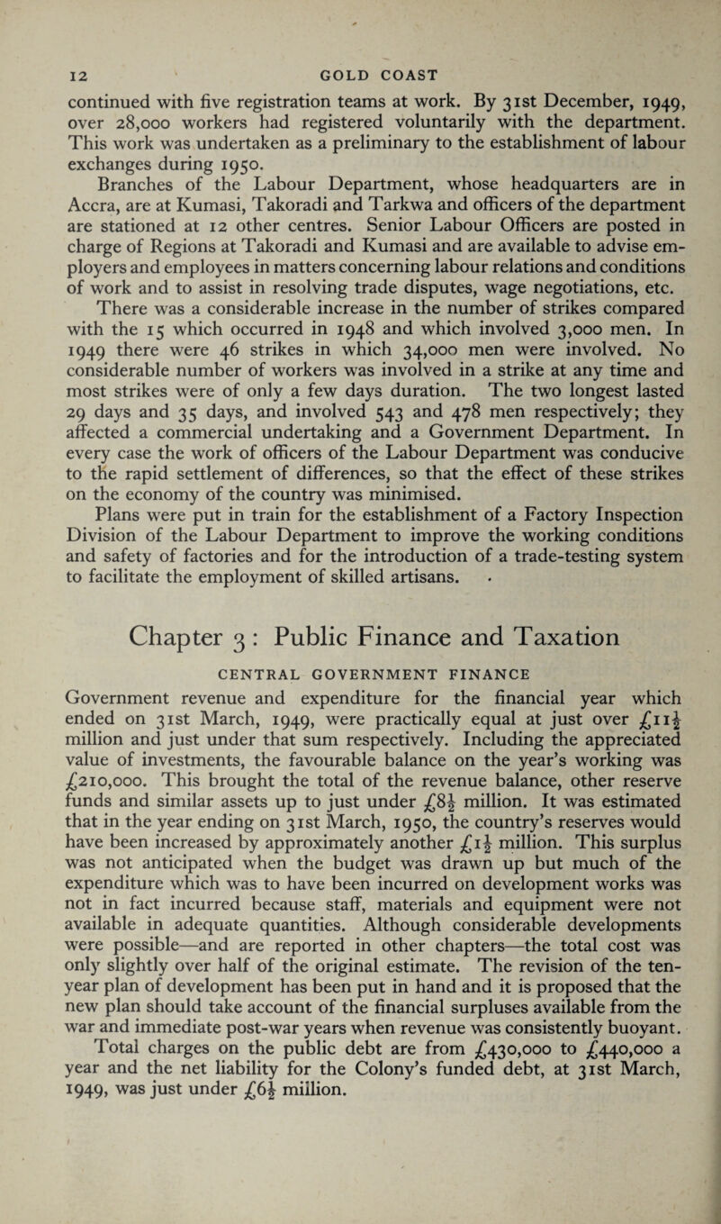 continued with five registration teams at work. By 31st December, 1949, over 28,000 workers had registered voluntarily with the department. This work was undertaken as a preliminary to the establishment of labour exchanges during 1950. Branches of the Labour Department, whose headquarters are in Accra, are at Kumasi, Takoradi and Tarkwa and officers of the department are stationed at 12 other centres. Senior Labour Officers are posted in charge of Regions at Takoradi and Kumasi and are available to advise em¬ ployers and employees in matters concerning labour relations and conditions of work and to assist in resolving trade disputes, wage negotiations, etc. There was a considerable increase in the number of strikes compared with the 15 which occurred in 1948 and which involved 3,000 men. In 1949 there were 46 strikes in which 34,000 men were involved. No considerable number of workers was involved in a strike at any time and most strikes were of only a few days duration. The two longest lasted 29 days and 35 days, and involved 543 and 478 men respectively; they affected a commercial undertaking and a Government Department. In every case the work of officers of the Labour Department was conducive to the rapid settlement of differences, so that the effect of these strikes on the economy of the country was minimised. Plans were put in train for the establishment of a Factory Inspection Division of the Labour Department to improve the working conditions and safety of factories and for the introduction of a trade-testing system to facilitate the employment of skilled artisans. Chapter 3 : Public Finance and Taxation CENTRAL GOVERNMENT FINANCE Government revenue and expenditure for the financial year which ended on 31st March, 1949, were practically equal at just over £nj million and just under that sum respectively. Including the appreciated value of investments, the favourable balance on the year’s working was £210,000. This brought the total of the revenue balance, other reserve funds and similar assets up to just under £8| million. It was estimated that in the year ending on 31st March, 1950, the country’s reserves would have been increased by approximately another £ ij million. This surplus was not anticipated when the budget was drawn up but much of the expenditure which was to have been incurred on development works was not in fact incurred because staff, materials and equipment were not available in adequate quantities. Although considerable developments were possible—and are reported in other chapters—the total cost was only slightly over half of the original estimate. The revision of the ten- year plan of development has been put in hand and it is proposed that the new plan should take account of the financial surpluses available from the war and immediate post-war years when revenue was consistently buoyant. Total charges on the public debt are from £430,000 to £440,000 a year and the net liability for the Colony’s funded debt, at 31st March, 1949, was just under £6J million.
