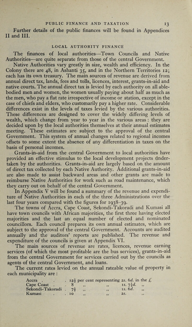 I PUBLIC FINANCE AND TAXATION 13 Further details of the public finances will be found in Appendices II and III. LOCAL AUTHORITY FINANCE The finances of local authorities—Town Councils and Native Authorities—are quite separate from those of the central Government. Native Authorities vary greatly in size, wealth and efficiency. In the Colony there are 48, in Ashanti 35, and in the Northern Territories 12; each has its own treasury. The main sources of revenue are derived from annual direct tax, lands, fees and tolls, licences, interest, grants-in-aid and native courts. The annual direct tax is levied by each authority on all able- bodied men and women, the women usually paying about half as much as the men, who pay a flat rate irrespective of income or station, except in the case of chiefs and elders, who customarily pay a higher rate. Considerable differences exist in the levels of taxes levied by the various authorities. These differences are designed to cover the widely differing levels of wealth, which change from year to year in the various areas : they are decided upon by the local authorities themselves at their annual estimates meeting. These estimates are subject to the approval of the central Government. This system of annual changes related to regional incomes offsets to some extent the absence of any differentiation in taxes on the basis of personal incomes. Grants-in-aid from the central Government to local authorities have provided an effective stimulus to the local development projects Under¬ taken by the authorities. Grants-in-aid are largely based on the amount of direct tax collected by each Native Authority. Additional grants-in-aid are also made to assist backward areas and other grants are made to reimburse Native Authorities for work such as road maintenance, which they carry out on behalf of the central Government. In Appendix V will be found a summary of the revenue and expendi¬ ture of Native Authorities in each of the three Administrations over the last four years compared with the figures for 1938-39. The towns of Accra, Cape Coast, Sekondi-Takoradi and Kumasi all have town councils with African majorities, the first three having elected majorities and the last an equal number of elected and nominated councillors. Each council prepares its own annual estimates, which are subject to the approval of the central Government. Accounts are audited annually and the auditors’ reports are published. The revenue and expenditure of the councils is given at Appendix VI. The main sources of revenue are rates, licences, revenue earning services (of which the most profitable are the bus services), grants-in-aid from the central Government for services carried out by the councils as agents of the central Government, and loans. The current rates levied on the annual rateable value of property in each municipality are : Accra . . . i2f per cent representing 2s. bd. in the £ Cape Coast . . 8 ,, ,, is. 7\d. ,, Sekondi-Takoradi . 7^ ,, ,, is. bd. ,, Kumasi . .10 ,, ,, 2s. ,,