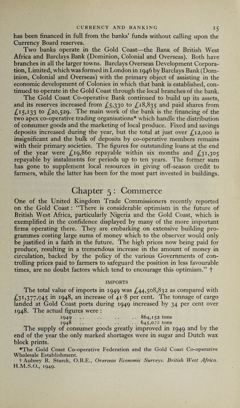 has been financed in full from the banks’ funds without calling upon the Currency Board reserves. Two banks operate in the Gold Coast—the Bank of British West Africa and Barclays Bank (Dominion, Colonial and Overseas). Both have branches in all the larger towns. Barclays Overseas Development Corpora¬ tion, Limited, which was formed in London in 1946 by Barclays Bank (Dom¬ inion, Colonial and Overseas) with the primary object of assisting in the economic development of Colonies in which that bank is established, con¬ tinued to operate in the Gold Coast through the local branches of the bank. The Gold Coast Co-operative Bank continued to build up its assets, and its reserves increased from £5,330 to £18,835 and paid shares from £15,133 to £20,529. The main work of the bank is the financing of the two apex co-operative trading organisations* which handle the distribution of consumer goods and the marketing of local produce. Fixed and savings deposits increased during the year, but the total at just over £12,000 is insignificant and the bulk of deposits by co-operative members remains with their primary societies. The figures for outstanding loans at the end of the year were £19,860 repayable within six months and £31,305 repayable by instalments for periods up to ten years. The former sum has gone to supplement local resources in giving off-season credit to farmers, while the latter has been for the most part invested in buildings. Chapter 5 : Commerce One of the United Kingdom Trade Commissioners recently reported on the Gold Coast: “There is considerable optimism in the future of British West Africa, particularly Nigeria and the Gold Coast, which is exemplified in the confidence displayed by many of the more important firms operating there. They are embarking on extensive building pro¬ grammes costing large sums of money which to the observer would only be justified in a faith in the future. The high prices now being paid for produce, resulting in a tremendous increase in the amount of money in circulation, backed by the policy of the various Governments of con¬ trolling prices paid to farmers to safeguard the position in less favourable times, are no doubt factors which tend to encourage this optimism.” f IMPORTS The total value of imports in 1949 was £44,508,832 as compared with £.31,377,945 m I94^, an increase of 41-8 per cent. The tonnage of cargo landed at Gold Coast ports during 1949 increased by 34 per cent over 1948. The actual figures were : 1949 .. .. .. .. 864,152 tons 1948 . . . . . . . . 645,072 tons The supply of consumer goods greatly improved in 1949 and by the end of the year the only marked shortages were in sugar and Dutch wax block prints. *The Gold Coast Co-operative Federation and the Gold Coast Co-operative Wholesale Establishment. f Aubrey R. Starck, O.B.E., Overseas Economic Surveys. British West Africa. H.M.S.O., 1949.