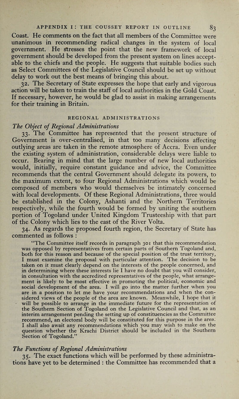Coast. He comments on the fact that all members of the Committee were unanimous in recommending radical changes in the system of local government. He Stresses the point that the new framework of local government should be developed from the present system on lines accept¬ able to the chiefs and the people. He suggests that suitable bodies such as Select Committees of the Legislative Council should be set up without delay to work out the best means of bringing this about. 32. The Secretary of State expresses the hope that early and vigorous action will be taken to train the staff of local authorities in the Gold Coast. If necessary, however, he would be glad to assist in making arrangements for their training in Britain. REGIONAL ADMINISTRATIONS The Object of Regional Administrations 33. The Committee has represented that the present structure of Government is over-centralised, in that too many decisions affecting outlying areas are taken in the remote atmosphere of Accra. Even under the existing system of administration, considerable delays were liable to occur. Bearing in mind that the large number of new local authorities would, initially, require constant guidance and advice, the Committee recommends that the central Government should delegate its powers, to the maximum extent, to four Regional Administrations which would be composed of members who would themselves be intimately concerned with local developments. Of these Regional Administrations, three would be established in the Colony, Ashanti and the Northern Territories respectively, while the fourth would be formed by uniting the southern portion of Togoland under United Kingdom Trusteeship with that part of the Colony which lies to the east of the River Volta. 34. As regards the proposed fourth region, the Secretary of State has commented as follows : “The Committee itself records in paragraph 301 that this recommendation was opposed by representatives from certain parts of Southern Togoland and, both for this reason and because of the special position of the trust territory, I must examine the proposal with particular attention. The decision to be taken on it must clearly depend on the interests of the people concerned, and in determining where these interests lie I have no doubt that you will consider, in consultation with the accredited representatives of the people, what arrange¬ ment is likely to be most effective in promoting the political, economic and social development of the area. I will go into the matter further when you are in a position to let me have your recommendations and when the con¬ sidered views of the people of the area are known. Meanwhile, I hope that it • will be possible to arrange in the immediate future for the representation of the Southern Section of Togoland on the Legislative Council and that, as an interim arrangement pending the setting up of constituencies as the Committee recommend, an electoral body will be constituted for this purpose in the area. I shall also await any recommendations which you may wish to make on the question whether the Krachi District should be included in the Southern Section of Togoland.” The Functions of Regional Administrations 35. The exact functions which will be performed by these administra¬ tions have yet to be determined : the Committee has recommended that a
