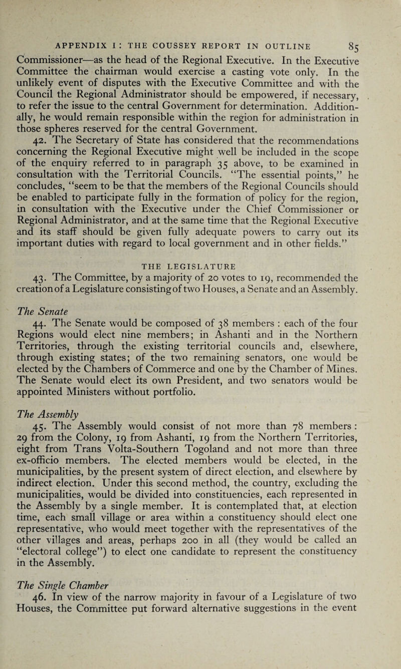 Commissioner—as the head of the Regional Executive. In the Executive Committee the chairman would exercise a casting vote only. In the unlikely event of disputes with the Executive Committee and with the Council the Regional Administrator should be empowered, if necessary, to refer the issue to the central Government for determination. Addition¬ ally, he would remain responsible within the region for administration in those spheres reserved for the central Government. 42. The Secretary of State has considered that the recommendations concerning the Regional Executive might well be included in the scope of the enquiry referred to in paragraph 35 above, to be examined in consultation with the Territorial Councils. “The essential points,” he concludes, “seem to be that the members of the Regional Councils should be enabled to participate fully in the formation of policy for the region, in consultation with the Executive under the Chief Commissioner or Regional Administrator, and at the same time that the Regional Executive and its staff should be given fully adequate powers to carry out its important duties with regard to local government and in other fields.” THE LEGISLATURE 43. The Committee, by a majority of 20 votes to 19, recommended the creation of a Legislature consisting of two Houses, a Senate and an Assembly. The Senate 44. The Senate would be composed of 38 members : each of the four Regions would elect nine members; in Ashanti and in the Northern Territories, through the existing territorial councils and, elsewhere, through existing states; of the two remaining senators, one would be elected by the Chambers of Commerce and one by the Chamber of Mines. The Senate would elect its own President, and two senators would be appointed Ministers without portfolio. The Assembly 45. The Assembly would consist of not more than 78 members : 29 from the Colony, 19 from Ashanti, 19 from the Northern Territories, eight from Trans Volta-Southern Togoland and not more than three ex-officio members. The elected members would be elected, in the municipalities, by the present system of direct election, and elsewhere by indirect election. Under this second method, the country, excluding the municipalities, would be divided into constituencies, each represented in the Assembly by a single member. It is contemplated that, at election time, each small village or area within a constituency should elect one representative, who would meet together with the representatives of the other villages and areas, perhaps 200 in all (they would be called an “electoral college”) to elect one candidate to represent the constituency in the Assembly. The Single Chamber 46. In view of the narrow majority in favour of a Legislature of two Houses, the Committee put forward alternative suggestions in the event