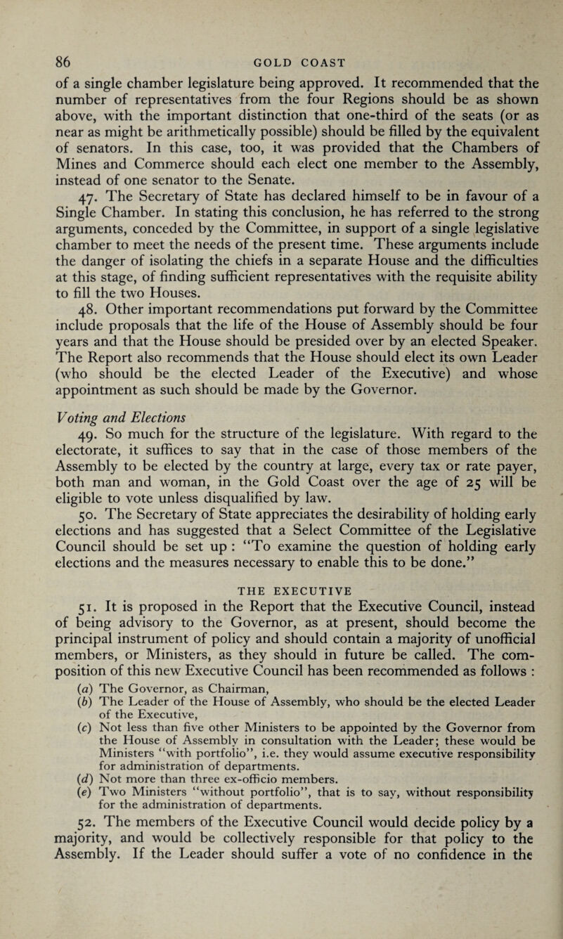 of a single chamber legislature being approved. It recommended that the number of representatives from the four Regions should be as shown above, with the important distinction that one-third of the seats (or as near as might be arithmetically possible) should be filled by the equivalent of senators. In this case, too, it was provided that the Chambers of Mines and Commerce should each elect one member to the Assembly, instead of one senator to the Senate. 47. The Secretary of State has declared himself to be in favour of a Single Chamber. In stating this conclusion, he has referred to the strong arguments, conceded by the Committee, in support of a single legislative chamber to meet the needs of the present time. These arguments include the danger of isolating the chiefs in a separate House and the difficulties at this stage, of finding sufficient representatives with the requisite ability to fill the two Houses. 48. Other important recommendations put forward by the Committee include proposals that the life of the House of Assembly should be four years and that the House should be presided over by an elected Speaker. The Report also recommends that the House should elect its own Leader (who should be the elected Leader of the Executive) and whose appointment as such should be made by the Governor. Voting and Elections 49. So much for the structure of the legislature. With regard to the electorate, it suffices to say that in the case of those members of the Assembly to be elected by the country at large, every tax or rate payer, both man and woman, in the Gold Coast over the age of 25 will be eligible to vote unless disqualified by law. 50. The Secretary of State appreciates the desirability of holding early elections and has suggested that a Select Committee of the Legislative Council should be set up : “To examine the question of holding early elections and the measures necessary to enable this to be done.” THE EXECUTIVE 51. It is proposed in the Report that the Executive Council, instead of being advisory to the Governor, as at present, should become the principal instrument of policy and should contain a majority of unofficial members, or Ministers, as they should in future be called. The com¬ position of this new Executive Council has been recommended as follows : (a) The Governor, as Chairman, (b) The Leader of the House of Assembly, who should be the elected Leader of the Executive, (c) Not less than five other Ministers to be appointed by the Governor from the House of Assembly in consultation with the Leader; these would be Ministers “with portfolio”, i.e. they would assume executive responsibility for administration of departments. (d) Not more than three ex-officio members. (e) Two Ministers “without portfolio”, that is to say, without responsibility for the administration of departments. 52. The members of the Executive Council would decide policy by a majority, and would be collectively responsible for that policy to the Assembly. If the Leader should suffer a vote of no confidence in the