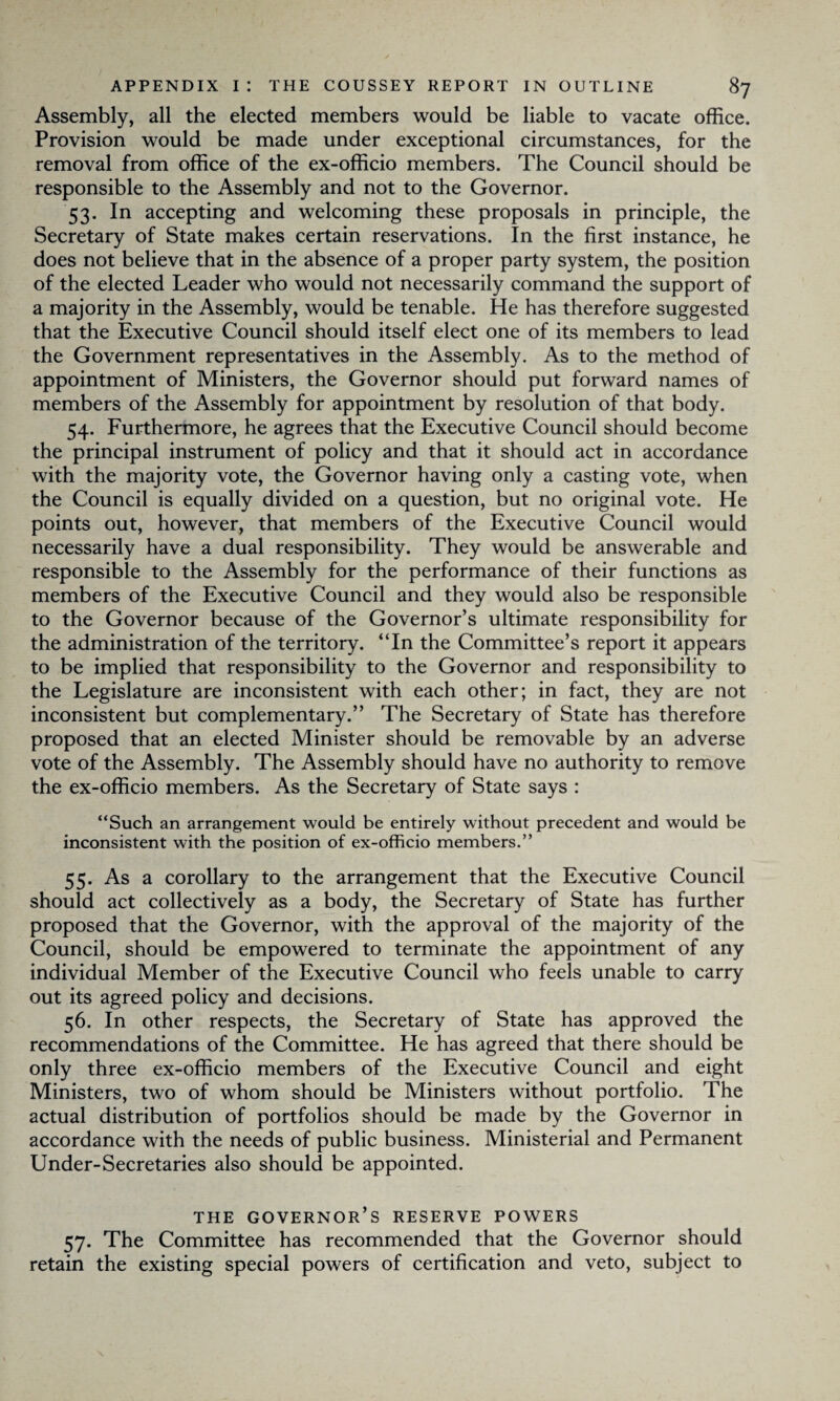 Assembly, all the elected members would be liable to vacate office. Provision would be made under exceptional circumstances, for the removal from office of the ex-officio members. The Council should be responsible to the Assembly and not to the Governor. 53. In accepting and welcoming these proposals in principle, the Secretary of State makes certain reservations. In the first instance, he does not believe that in the absence of a proper party system, the position of the elected Leader who would not necessarily command the support of a majority in the Assembly, would be tenable. He has therefore suggested that the Executive Council should itself elect one of its members to lead the Government representatives in the Assembly. As to the method of appointment of Ministers, the Governor should put forward names of members of the Assembly for appointment by resolution of that body. 54. Furthermore, he agrees that the Executive Council should become the principal instrument of policy and that it should act in accordance with the majority vote, the Governor having only a casting vote, when the Council is equally divided on a question, but no original vote. He points out, however, that members of the Executive Council would necessarily have a dual responsibility. They would be answerable and responsible to the Assembly for the performance of their functions as members of the Executive Council and they would also be responsible to the Governor because of the Governor’s ultimate responsibility for the administration of the territory. “In the Committee’s report it appears to be implied that responsibility to the Governor and responsibility to the Legislature are inconsistent with each other; in fact, they are not inconsistent but complementary.” The Secretary of State has therefore proposed that an elected Minister should be removable by an adverse vote of the Assembly. The Assembly should have no authority to remove the ex-officio members. As the Secretary of State says : “Such an arrangement would be entirely without precedent and would be inconsistent with the position of ex-officio members.” 55. As a corollary to the arrangement that the Executive Council should act collectively as a body, the Secretary of State has further proposed that the Governor, with the approval of the majority of the Council, should be empowered to terminate the appointment of any individual Member of the Executive Council who feels unable to carry out its agreed policy and decisions. 56. In other respects, the Secretary of State has approved the recommendations of the Committee. He has agreed that there should be only three ex-officio members of the Executive Council and eight Ministers, two of whom should be Ministers without portfolio. The actual distribution of portfolios should be made by the Governor in accordance with the needs of public business. Ministerial and Permanent Under-Secretaries also should be appointed. THE GOVERNOR’S RESERVE POWERS 57. The Committee has recommended that the Governor should retain the existing special powers of certification and veto, subject to
