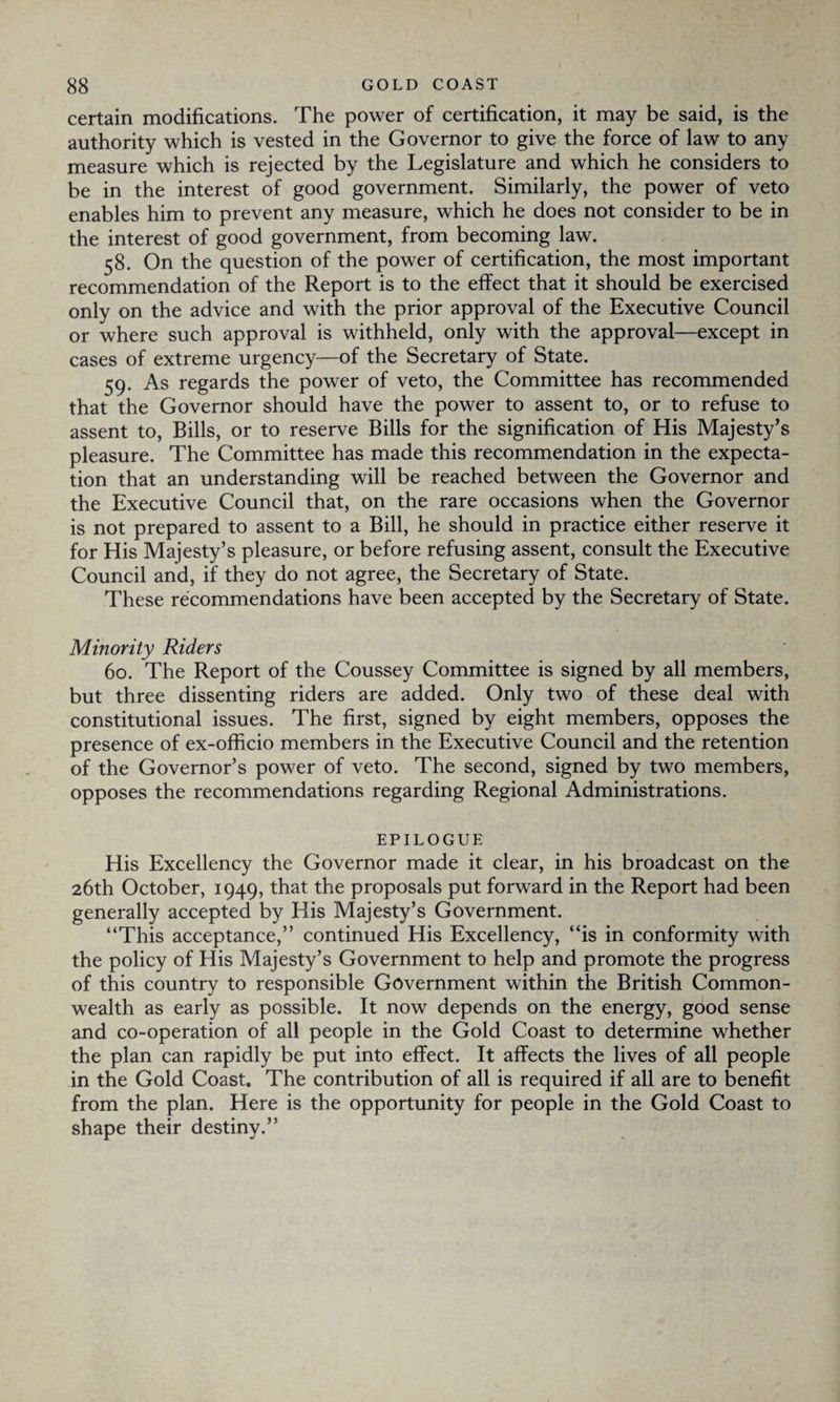 certain modifications. The power of certification, it may be said, is the authority which is vested in the Governor to give the force of law to any measure which is rejected by the Legislature and which he considers to be in the interest of good government. Similarly, the power of veto enables him to prevent any measure, which he does not consider to be in the interest of good government, from becoming law. 58. On the question of the power of certification, the most important recommendation of the Report is to the effect that it should be exercised only on the advice and with the prior approval of the Executive Council or where such approval is withheld, only with the approval—except in cases of extreme urgency—of the Secretary of State. 59. As regards the power of veto, the Committee has recommended that the Governor should have the power to assent to, or to refuse to assent to, Bills, or to reserve Bills for the signification of His Majesty’s pleasure. The Committee has made this recommendation in the expecta¬ tion that an understanding will be reached between the Governor and the Executive Council that, on the rare occasions when the Governor is not prepared to assent to a Bill, he should in practice either reserve it for His Majesty’s pleasure, or before refusing assent, consult the Executive Council and, if they do not agree, the Secretary of State. These recommendations have been accepted by the Secretary of State. Minority Riders 60. The Report of the Coussey Committee is signed by all members, but three dissenting riders are added. Only two of these deal with constitutional issues. The first, signed by eight members, opposes the presence of ex-officio members in the Executive Council and the retention of the Governor’s power of veto. The second, signed by two members, opposes the recommendations regarding Regional Administrations. EPILOGUE His Excellency the Governor made it clear, in his broadcast on the 26th October, 1949, that the proposals put forward in the Report had been generally accepted by His Majesty’s Government. “This acceptance,” continued His Excellency, “is in conformity with the policy of His Majesty’s Government to help and promote the progress of this country to responsible Government within the British Common¬ wealth as early as possible. It now depends on the energy, good sense and co-operation of all people in the Gold Coast to determine whether the plan can rapidly be put into effect. It affects the lives of all people in the Gold Coast. The contribution of all is required if all are to benefit from the plan. Here is the opportunity for people in the Gold Coast to shape their destiny.”