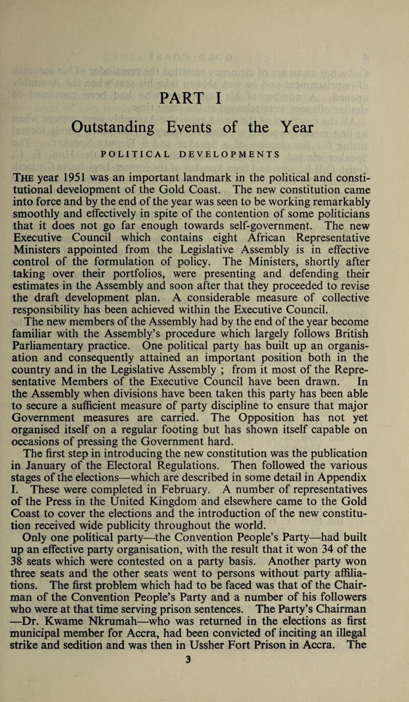 PART I Outstanding Events of the Year POLITICAL DEVELOPMENTS The year 1951 was an important landmark in the political and consti¬ tutional development of the Gold Coast. The new constitution came into force and by the end of the year was seen to be working remarkably smoothly and effectively in spite of the contention of some politicians that it does not go far enough towards self-government. The new Executive Council which contains eight African Representative Ministers appointed from the Legislative Assembly is in effective control of the formulation of policy. The Ministers, shortly after taking over their portfolios, were presenting and defending their estimates in the Assembly and soon after that they proceeded to revise the draft development plan. A considerable measure of collective responsibility has been achieved within the Executive Council. The new members of the Assembly had by the end of the year become familiar with the Assembly’s procedure which largely follows British Parliamentary practice. One political party has built up an organis¬ ation and consequently attained an important position both in the country and in the Legislative Assembly ; from it most of the Repre¬ sentative Members of the Executive Council have been drawn. In the Assembly when divisions have been taken this party has been able to secure a sufficient measure of party discipline to ensure that major Government measures are carried. The Opposition has not yet organised itself on a regular footing but has shown itself capable on occasions of pressing the Government hard. The first step in introducing the new constitution was the publication in January of the Electoral Regulations. Then followed the various stages of the elections—which are described in some detail in Appendix I. These were completed in February. A number of representatives of the Press in the United Kingdom and elsewhere came to the Gold Coast to cover the elections and the introduction of the new constitu¬ tion received wide publicity throughout the world. Only one political party—the Convention People’s Party—had built up an effective party organisation, with the result that it won 34 of the 38 seats which were contested on a party basis. Another party won three seats and the other seats went to persons without party affilia¬ tions. The first problem which had to be faced was that of the Chair¬ man of the Convention People’s Party and a number of his followers who were at that time serving prison sentences. The Party’s Chairman —Dr. Kwame Nkrumah—who was returned in the elections as first municipal member for Accra, had been convicted of inciting an illegal strike and sedition and was then in Ussher Fort Prison in Accra. The