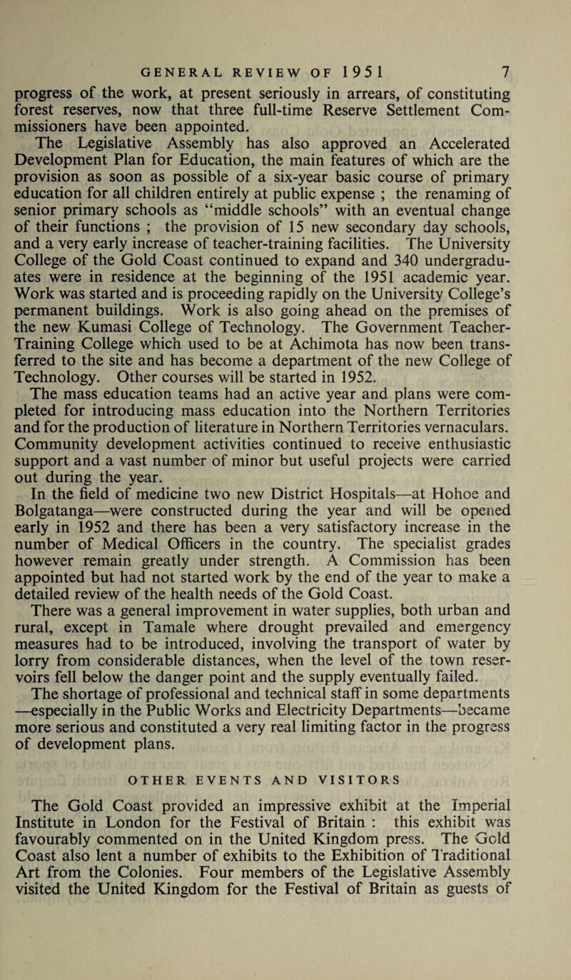 progress of the work, at present seriously in arrears, of constituting forest reserves, now that three full-time Reserve Settlement Com¬ missioners have been appointed. The Legislative Assembly has also approved an Accelerated Development Plan for Education, the main features of which are the provision as soon as possible of a six-year basic course of primary education for all children entirely at public expense ; the renaming of senior primary schools as “middle schools” with an eventual change of their functions ; the provision of 15 new secondary day schools, and a very early increase of teacher-training facilities. The University College of the Gold Coast continued to expand and 340 undergradu¬ ates were in residence at the beginning of the 1951 academic year. Work was started and is proceeding rapidly on the University College’s permanent buildings. Work is also going ahead on the premises of the new Kumasi College of Technology. The Government Teacher- Training College which used to be at Achimota has now been trans¬ ferred to the site and has become a department of the new College of Technology. Other courses will be started in 1952. The mass education teams had an active year and plans were com¬ pleted for introducing mass education into the Northern Territories and for the production of literature in Northern Territories vernaculars. Community development activities continued to receive enthusiastic support and a vast number of minor but useful projects were carried out during the year. In the field of medicine two new District Hospitals—at Hohoe and Bolgatanga—were constructed during the year and will be opened early in 1952 and there has been a very satisfactory increase in the number of Medical Officers in the country. The specialist grades however remain greatly under strength. A Commission has been appointed but had not started work by the end of the year to make a detailed review of the health needs of the Gold Coast. There was a general improvement in water supplies, both urban and rural, except in Tamale where drought prevailed and emergency measures had to be introduced, involving the transport of water by lorry from considerable distances, when the level of the town reser¬ voirs fell below the danger point and the supply eventually failed. The shortage of professional and technical staff in some departments —especially in the Public Works and Electricity Departments—became more serious and constituted a very real limiting factor in the progress of development plans. OTHER EVENTS AND VISITORS The Gold Coast provided an impressive exhibit at the Imperial Institute in London for the Festival of Britain : this exhibit was favourably commented on in the United Kingdom press. The Gold Coast also lent a number of exhibits to the Exhibition of Traditional Art from the Colonies. Four members of the Legislative Assembly visited the United Kingdom for the Festival of Britain as guests of