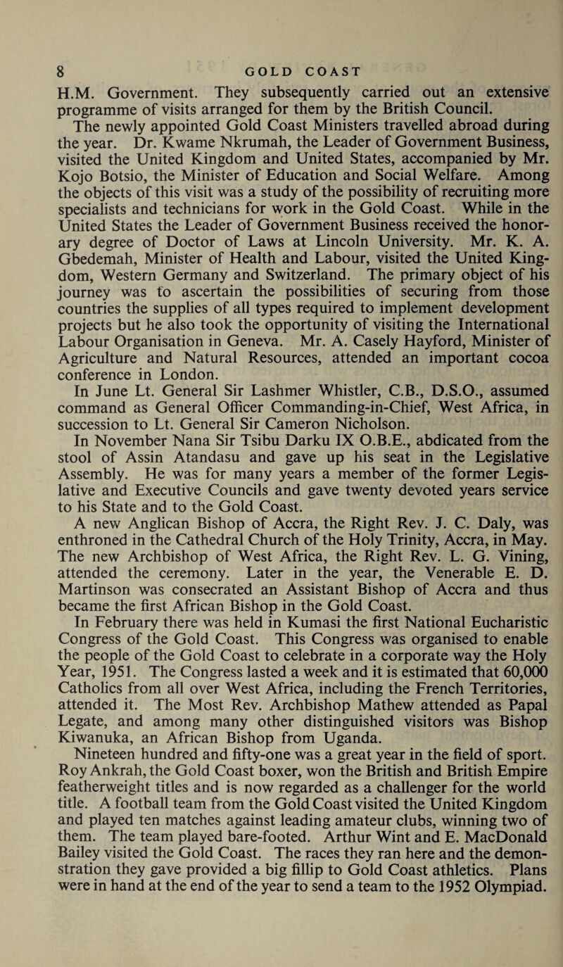 H.M. Government. They subsequently carried out an extensive programme of visits arranged for them by the British Council. The newly appointed Gold Coast Ministers travelled abroad during the year. Dr. Kwame Nkrumah, the Leader of Government Business, visited the United Kingdom and United States, accompanied by Mr. Kojo Botsio, the Minister of Education and Social Welfare. Among the objects of this visit was a study of the possibility of recruiting more specialists and technicians for work in the Gold Coast. While in the United States the Leader of Government Business received the honor¬ ary degree of Doctor of Laws at Lincoln University. Mr. K. A. Gbedemah, Minister of Health and Labour, visited the United King¬ dom, Western Germany and Switzerland. The primary object of his journey was to ascertain the possibilities of securing from those countries the supplies of all types required to implement development projects but he also took the opportunity of visiting the International Labour Organisation in Geneva. Mr. A. Casely Hayford, Minister of Agriculture and Natural Resources, attended an important cocoa conference in London. In June Lt. General Sir Lashmer Whistler, C.B., D.S.O., assumed command as General Officer Commanding-in-Chief, West Africa, in succession to Lt. General Sir Cameron Nicholson. In November Nana Sir Tsibu Darku IX O.B.E., abdicated from the stool of Assin Atandasu and gave up his seat in the Legislative Assembly. He was for many years a member of the former Legis¬ lative and Executive Councils and gave twenty devoted years service to his State and to the Gold Coast. A new Anglican Bishop of Accra, the Right Rev. J. C. Daly, was enthroned in the Cathedral Church of the Holy Trinity, Accra, in May. The new Archbishop of West Africa, the Right Rev. L. G. Vining, attended the ceremony. Later in the year, the Venerable E. D. Martinson was consecrated an Assistant Bishop of Accra and thus became the first African Bishop in the Gold Coast. In February there was held in Kumasi the first National Eucharistic Congress of the Gold Coast. This Congress was organised to enable the people of the Gold Coast to celebrate in a corporate way the Holy Year, 1951. The Congress lasted a week and it is estimated that 60,000 Catholics from all over West Africa, including the French Territories, attended it. The Most Rev. Archbishop Mathew attended as Papal Legate, and among many other distinguished visitors was Bishop Kiwanuka, an African Bishop from Uganda. Nineteen hundred and fifty-one was a great year in the field of sport. Roy Ankrah, the Gold Coast boxer, won the British and British Empire featherweight titles and is now regarded as a challenger for the world title. A football team from the Gold Coast visited the United Kingdom and played ten matches against leading amateur clubs, winning two of them. The team played bare-footed. Arthur Wint and E. MacDonald Bailey visited the Gold Coast. The races they ran here and the demon¬ stration they gave provided a big fillip to Gold Coast athletics. Plans were in hand at the end of the year to send a team to the 1952 Olympiad.