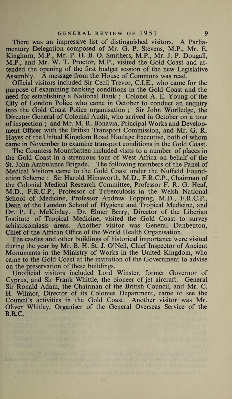 There was an impressive list of distinguished visitors. A Parlia¬ mentary Delegation composed of Mr. G. P. Stevens, M.P., Mr. E. Kinghorn, M.P., Mr. P. H. B. O. Smithers, M.P., Mr. J. P. Dougall, M.P., and Mr. W. T. Proctor, M.P., visited the Gold Coast and at¬ tended the opening of the first budget session of the new Legislative Assembly. A message from the House of Commons was read. Official visitors included Sir Cecil Trevor, C.I.E., who came for the purpose of examining banking conditions in the Gold Coast and the need for establishing a National Bank ; Colonel A. E. Young of the City of London Police who came in October to conduct an enquiry into the Gold Coast Police organisation ; Sir John Worlledge, the Director General of Colonial Audit, who arrived in October on a tour of inspection ; and Mr. M. R. Bonavia, Principal Works and Develop¬ ment Officer with the British Transport Commission, and Mr. G. R. Hayes of the United Kingdom Road Haulage Executive, both of whom came in November to examine transport conditions in the Gold Coast. The Countess Mountbatten included visits to a number of places in the Gold Coast in a strenuous tour of West Africa on behalf of the St. John Ambulance Brigade. The following members of the Panel of Medical Visitors came to the Gold Coast under the Nuffield Found¬ ation Scheme : Sir Harold Himsworth, M.D., F.R.C.P., Chairman of the Colonial Medical Research Committee, Professor F. R. G. Heaf, M.D., F.R.C.P., Professor of Tuberculosis in the Welsh National School of Medicine, Professor Andrew Topping, M.D., F.R.C.P., Dean of the London School of Hygiene and Tropical Medicine, and Dr. P. L. McKinlay. Dr. Elmer Berry, Director of the Liberian Institute of Tropical Medicine, visited the Gold Coast to survey schistosomiasis areas. Another visitor was General Danbeuton, Chief of the African Office of the World Health Organisation. The castles and other buildings of historical importance were visited during the year by Mr. B. H. St. J. O’Neil, Chief Inspector of Ancient Monuments in the Ministry of Works in the United Kingdom, who came to the Gold Coast at the invitation of the Government to advise on the preservation of these buildings. Unofficial visitors included Lord Winster, former Governor of Cyprus, and Sir Frank Whittle, the pioneer of jet aircraft. General Sir Ronald Adam, the Chairman of the British Council, and Mr. C. H. Wilmot, Director of its Colonies Department, came to see the Council’s activities in the Gold Coast. Another visitor was Mr. Oliver Whitley, Organiser of the General Overseas Service of the B.B.C.