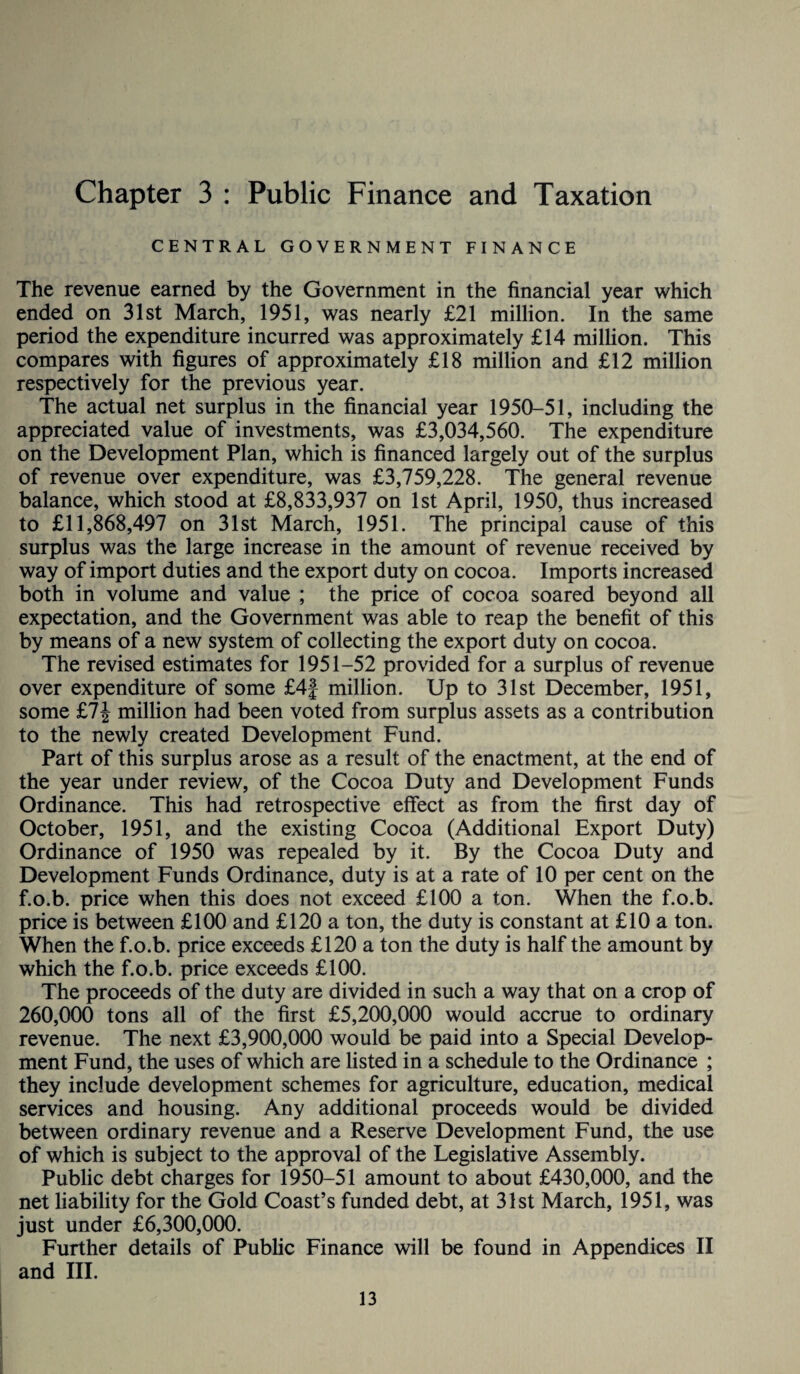 Chapter 3 : Public Finance and Taxation CENTRAL GOVERNMENT FINANCE The revenue earned by the Government in the financial year which ended on 31st March, 1951, was nearly £21 million. In the same period the expenditure incurred was approximately £14 million. This compares with figures of approximately £18 million and £12 million respectively for the previous year. The actual net surplus in the financial year 1950-51, including the appreciated value of investments, was £3,034,560. The expenditure on the Development Plan, which is financed largely out of the surplus of revenue over expenditure, was £3,759,228. The general revenue balance, which stood at £8,833,937 on 1st April, 1950, thus increased to £11,868,497 on 31st March, 1951. The principal cause of this surplus was the large increase in the amount of revenue received by way of import duties and the export duty on cocoa. Imports increased both in volume and value ; the price of cocoa soared beyond all expectation, and the Government was able to reap the benefit of this by means of a new system of collecting the export duty on cocoa. The revised estimates for 1951-52 provided for a surplus of revenue over expenditure of some £4j million. Up to 31st December, 1951, some £7| million had been voted from surplus assets as a contribution to the newly created Development Fund. Part of this surplus arose as a result of the enactment, at the end of the year under review, of the Cocoa Duty and Development Funds Ordinance. This had retrospective effect as from the first day of October, 1951, and the existing Cocoa (Additional Export Duty) Ordinance of 1950 was repealed by it. By the Cocoa Duty and Development Funds Ordinance, duty is at a rate of 10 per cent on the f.o.b. price when this does not exceed £100 a ton. When the f.o.b. price is between £100 and £120 a ton, the duty is constant at £10 a ton. When the f.o.b. price exceeds £120 a ton the duty is half the amount by which the f.o.b. price exceeds £100. The proceeds of the duty are divided in such a way that on a crop of 260,000 tons all of the first £5,200,000 would accrue to ordinary revenue. The next £3,900,000 would be paid into a Special Develop¬ ment Fund, the uses of which are listed in a schedule to the Ordinance ; they include development schemes for agriculture, education, medical services and housing. Any additional proceeds would be divided between ordinary revenue and a Reserve Development Fund, the use of which is subject to the approval of the Legislative Assembly. Public debt charges for 1950-51 amount to about £430,000, and the net liability for the Gold Coast’s funded debt, at 31st March, 1951, was just under £6,300,000. Further details of Public Finance will be found in Appendices II and III.