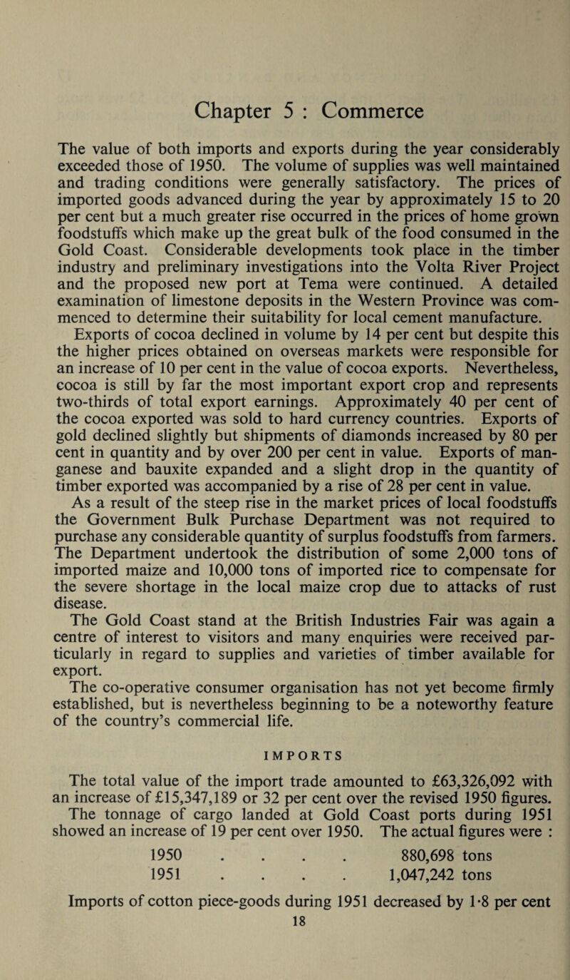 Chapter 5 : Commerce The value of both imports and exports during the year considerably exceeded those of 1950. The volume of supplies was well maintained and trading conditions were generally satisfactory. The prices of imported goods advanced during the year by approximately 15 to 20 per cent but a much greater rise occurred in the prices of home grown foodstuffs which make up the great bulk of the food consumed in the Gold Coast. Considerable developments took place in the timber industry and preliminary investigations into the Volta River Project and the proposed new port at Tema were continued. A detailed examination of limestone deposits in the Western Province was com¬ menced to determine their suitability for local cement manufacture. Exports of cocoa declined in volume by 14 per cent but despite this the higher prices obtained on overseas markets were responsible for an increase of 10 per cent in the value of cocoa exports. Nevertheless, cocoa is still by far the most important export crop and represents two-thirds of total export earnings. Approximately 40 per cent of the cocoa exported was sold to hard currency countries. Exports of gold declined slightly but shipments of diamonds increased by 80 per cent in quantity and by over 200 per cent in value. Exports of man¬ ganese and bauxite expanded and a slight drop in the quantity of timber exported was accompanied by a rise of 28 per cent in value. As a result of the steep rise in the market prices of local foodstuffs the Government Bulk Purchase Department was not required to purchase any considerable quantity of surplus foodstuffs from farmers. The Department undertook the distribution of some 2,000 tons of imported maize and 10,000 tons of imported rice to compensate for the severe shortage in the local maize crop due to attacks of rust disease. The Gold Coast stand at the British Industries Fair was again a centre of interest to visitors and many enquiries were received par¬ ticularly in regard to supplies and varieties of timber available for export. The co-operative consumer organisation has not yet become firmly established, but is nevertheless beginning to be a noteworthy feature of the country’s commercial life. IMPORTS The total value of the import trade amounted to £63,326,092 with an increase of £15,347,189 or 32 per cent over the revised 1950 figures. The tonnage of cargo landed at Gold Coast ports during 1951 showed an increase of 19 per cent over 1950. The actual figures were : 1950 .... 880,698 tons 1951 . . . . 1,047,242 tons Imports of cotton piece-goods during 1951 decreased by T8 per cent