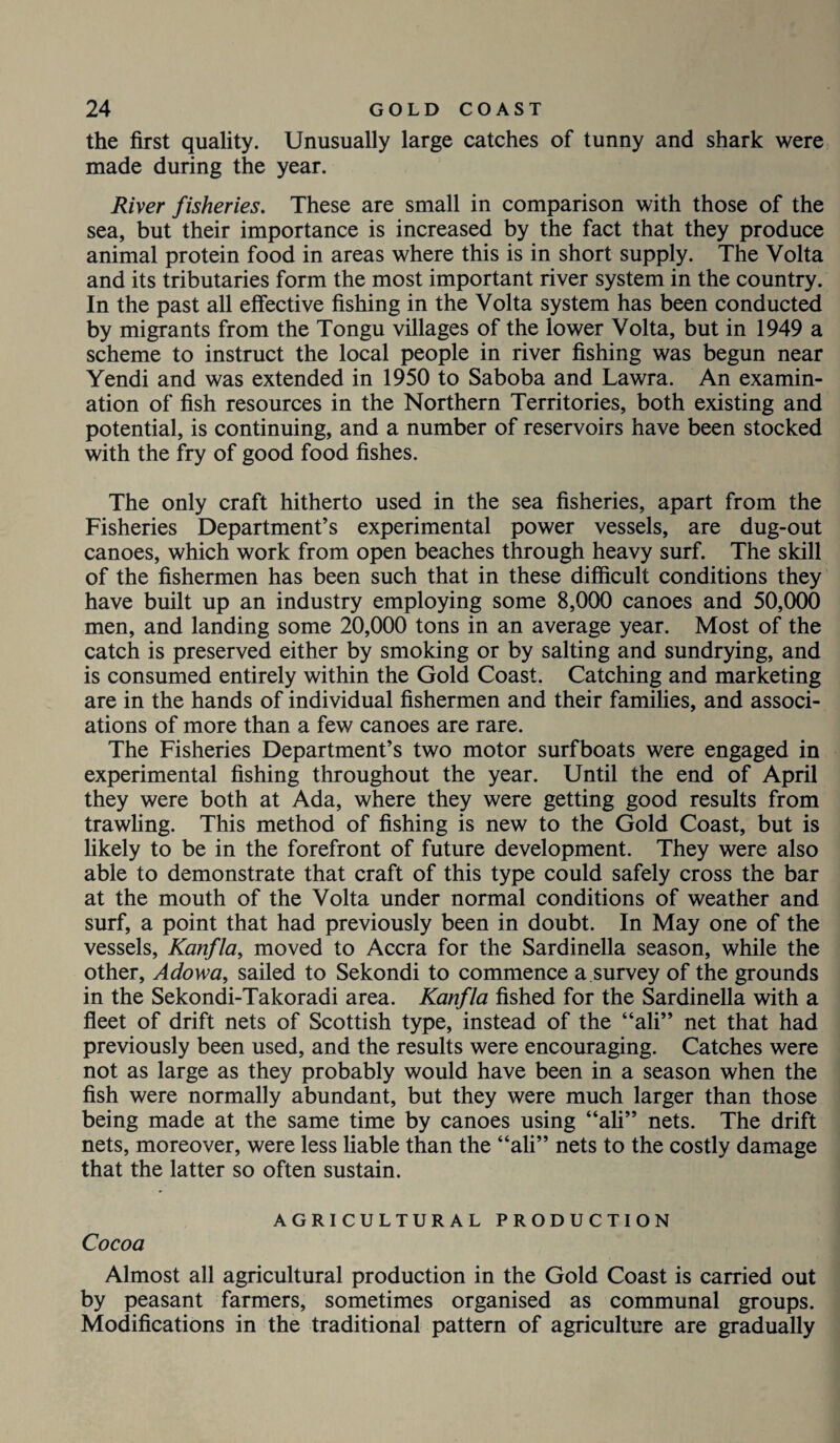 the first quality. Unusually large catches of tunny and shark were made during the year. River fisheries. These are small in comparison with those of the sea, but their importance is increased by the fact that they produce animal protein food in areas where this is in short supply. The Volta and its tributaries form the most important river system in the country. In the past all effective fishing in the Volta system has been conducted by migrants from the Tongu villages of the lower Volta, but in 1949 a scheme to instruct the local people in river fishing was begun near Yendi and was extended in 1950 to Saboba and Lawra. An examin¬ ation of fish resources in the Northern Territories, both existing and potential, is continuing, and a number of reservoirs have been stocked with the fry of good food fishes. The only craft hitherto used in the sea fisheries, apart from the Fisheries Department’s experimental power vessels, are dug-out canoes, which work from open beaches through heavy surf. The skill of the fishermen has been such that in these difficult conditions they have built up an industry employing some 8,000 canoes and 50,000 men, and landing some 20,000 tons in an average year. Most of the catch is preserved either by smoking or by salting and sundrying, and is consumed entirely within the Gold Coast. Catching and marketing are in the hands of individual fishermen and their families, and associ¬ ations of more than a few canoes are rare. The Fisheries Department’s two motor surfboats were engaged in experimental fishing throughout the year. Until the end of April they were both at Ada, where they were getting good results from trawling. This method of fishing is new to the Gold Coast, but is likely to be in the forefront of future development. They were also able to demonstrate that craft of this type could safely cross the bar at the mouth of the Volta under normal conditions of weather and surf, a point that had previously been in doubt. In May one of the vessels, Kanfla, moved to Accra for the Sardinella season, while the other, Adowa, sailed to Sekondi to commence a survey of the grounds in the Sekondi-Takoradi area. Kanfla fished for the Sardinella with a fleet of drift nets of Scottish type, instead of the “ali” net that had previously been used, and the results were encouraging. Catches were not as large as they probably would have been in a season when the fish were normally abundant, but they were much larger than those being made at the same time by canoes using “ah” nets. The drift nets, moreover, were less liable than the “ali” nets to the costly damage that the latter so often sustain. AGRICULTURAL PRODUCTION Cocoa Almost all agricultural production in the Gold Coast is carried out by peasant farmers, sometimes organised as communal groups. Modifications in the traditional pattern of agriculture are gradually
