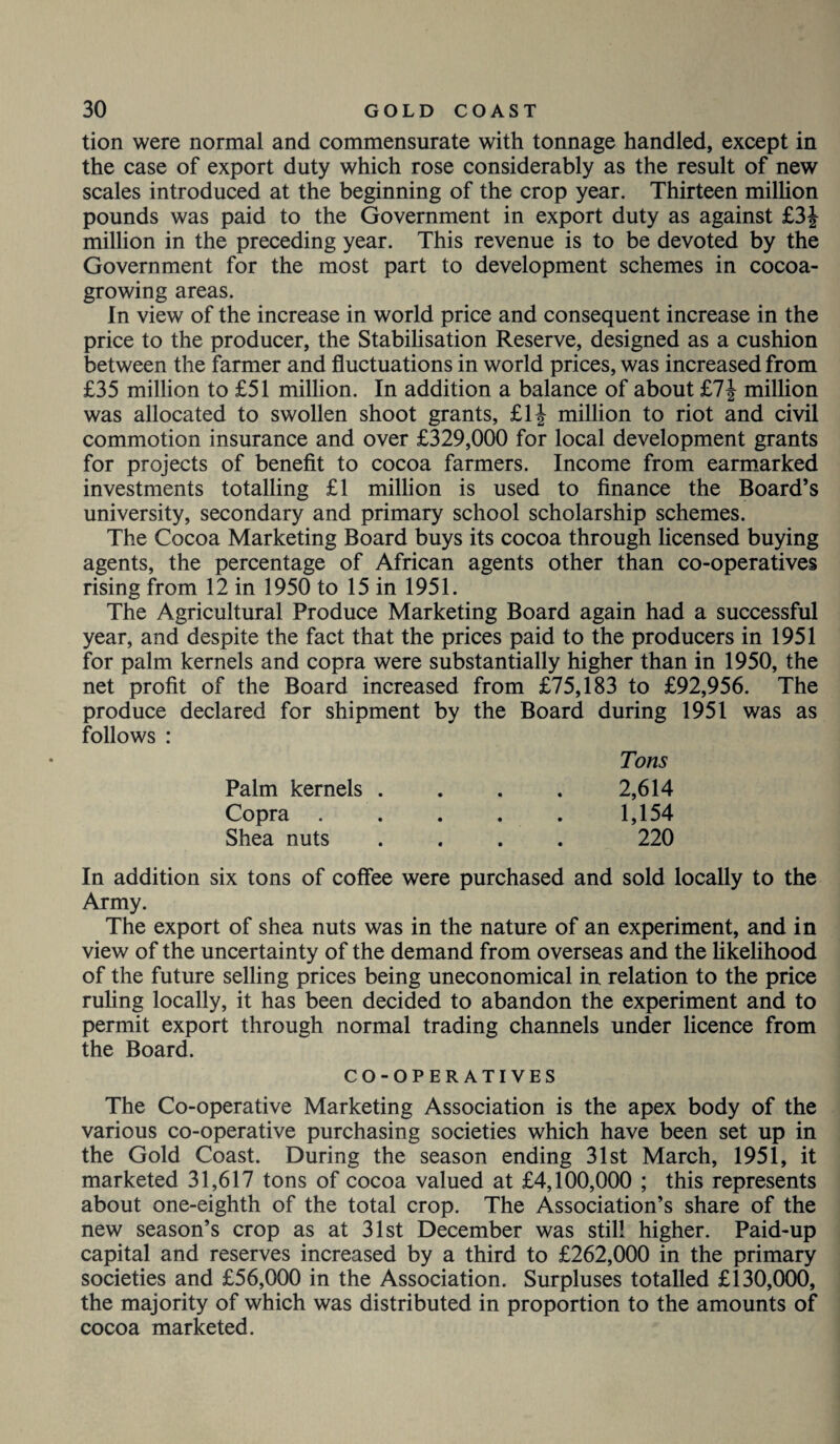 tion were normal and commensurate with tonnage handled, except in the case of export duty which rose considerably as the result of new scales introduced at the beginning of the crop year. Thirteen million pounds was paid to the Government in export duty as against £3J million in the preceding year. This revenue is to be devoted by the Government for the most part to development schemes in cocoa¬ growing areas. In view of the increase in world price and consequent increase in the price to the producer, the Stabilisation Reserve, designed as a cushion between the farmer and fluctuations in world prices, was increased from £35 million to £51 million. In addition a balance of about £7£ million was allocated to swollen shoot grants, £1J million to riot and civil commotion insurance and over £329,000 for local development grants for projects of benefit to cocoa farmers. Income from earmarked investments totalling £1 million is used to finance the Board’s university, secondary and primary school scholarship schemes. The Cocoa Marketing Board buys its cocoa through licensed buying agents, the percentage of African agents other than co-operatives rising from 12 in 1950 to 15 in 1951. The Agricultural Produce Marketing Board again had a successful year, and despite the fact that the prices paid to the producers in 1951 for palm kernels and copra were substantially higher than in 1950, the net profit of the Board increased from £75,183 to £92,956. The produce declared for shipment by the Board during 1951 was as follows : Tons Palm kernels . . . . 2,614 Copra ..... 1,154 Shea nuts .... 220 In addition six tons of coffee were purchased and sold locally to the Army. The export of shea nuts was in the nature of an experiment, and in view of the uncertainty of the demand from overseas and the likelihood of the future selling prices being uneconomical in relation to the price ruling locally, it has been decided to abandon the experiment and to permit export through normal trading channels under licence from the Board. CO-OPERATIVES The Co-operative Marketing Association is the apex body of the various co-operative purchasing societies which have been set up in the Gold Coast. During the season ending 31st March, 1951, it marketed 31,617 tons of cocoa valued at £4,100,000 ; this represents about one-eighth of the total crop. The Association’s share of the new season’s crop as at 31st December was still higher. Paid-up capital and reserves increased by a third to £262,000 in the primary societies and £56,000 in the Association. Surpluses totalled £130,000, the majority of which was distributed in proportion to the amounts of cocoa marketed.