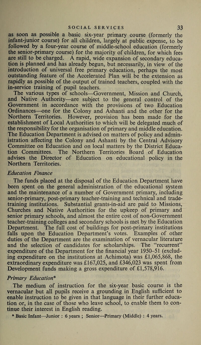 as soon as possible a basic six-year primary course (formerly the infant-junior course) for all children, largely at public expense, to be followed by a four-year course of middle-school education (formerly the senior-primary course) for the majority of children, for which fees are still to be charged. A rapid, wide expansion of secondary educa¬ tion is planned and has already begun, but necessarily, in view of the introduction of universal free primary education, perhaps the most outstanding feature of the Accelerated Plan will be the extension as rapidly as possible of the output of trained teachers, coupled with the in-service training of pupil teachers. The various types of schools—Government, Mission and Church, and Native Authority—are subject to the general control of the Government in accordance with the provisions of two Education Ordinances—one for the Colony and Ashanti and the other for the Northern Territories. However, provision has been made for the establishment of Local Authorities to which will be delegated much of the responsibility for the organisation of primary and middle education. The Education Department is advised on matters of policy and admin¬ istration affecting the Colony and Ashanti by the Central Advisory Committee on Education and on local matters by the District Educa¬ tion Committees. The Northern Territories Board of Education advises the Director of Education on educational policy in the Northern Territories. Education Finance The funds placed at the disposal of the Education Department have been spent on the general administration of the educational system and the maintenance of a number of Government primary, including senior-primary, post-primary teacher-training and technical and trade- training institutions. Substantial grants-in-aid are paid to Missions, Churches and Native Authorities for the upkeep of primary and senior primary schools, and almost the entire cost of non-Government teacher-training colleges and secondary schools is met by the Education Department. The full cost of buildings for post-primary institutions falls upon the Education Department’s votes. Examples of other duties of the Department are the examination of vernacular literature and the selection of candidates for scholarships. The “recurrent” expenditure of the Department for the financial year 1950-51 (exclud¬ ing expenditure on the institutions at Achimota) was £1,065,868, the extraordinary expenditure was £167,025, and £346,023 was spent from Development funds making a gross expenditure of £1,578,916. Primary Education* The medium of instruction for the six-year basic course is the vernacular but all pupils receive a grounding in English sufficient to enable instruction to be given in that language in their further educa¬ tion or, in the case of those who leave school, to enable them to con¬ tinue their interest in English reading. * Basic Infant—Junior : 6 years ; Senior—Primary (Middle) : 4 years.